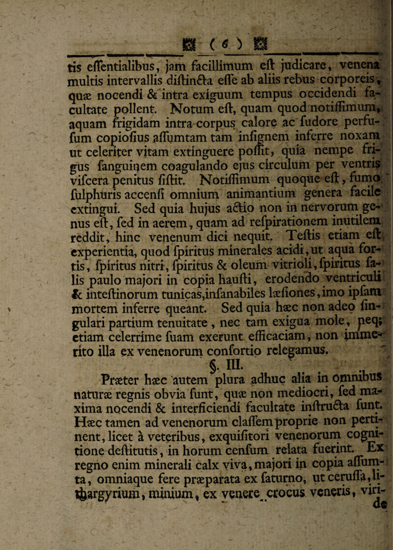 m-( — ^_ tis eflentialibus, jam facillimum eft judicare, ven multis intervallis diftin&a effe ab aliis rebus corporeis, quae nocendi & intra exiguum tempus occidendi fa¬ cultate pollent. Notum eft, quam quod notiffimum» aquam frigidam intra corpus calore acfudore perfu- fum copiofius aftumtam tam infignem inferre noxam ut celeriter vitam extinguere poffit, quia nempe fri¬ gus fanguitjem coagulando ejus circulum per ventris vifcera penitus fiftit. Notiffimum quoque eft, fumo fulphuris accenfi omnium animantium genera facile extingui. Sed quia hujus aciio non in nervorum ge¬ nus eft, fed in aerem, quam ad refpirationem inutilem reddit, hinc venenum dici nequit. Teftis etiam eft: i experientia, quod fpiritus minerales acidi, ut aqua for¬ tis, fpiritus nitri, fpiritus & oleum vitrioli, fpiritus fa¬ lis paulo majori in copia haufti, erodendo ventriculi & inteftinorum tunicas,infanabiles laefiones, imo ipfam mortem inferre queant. Sed quia haec non adeo lin¬ gulari partium tenuitate , nec tam exigua mole, peq; etiam celerrime fuam exerunt efficaciam, non imme-- rito illa ex venenorum confortio relegamus. §. IU. ; Praeter hsec autem plura adhuc alia in omnibus naturae regnis obvia funt, quae non mediocri, fed ma¬ xima nocendi & interficiendi facultate inftru&a funt. Haec tamen ad venenorum clafTem proprie non perti¬ nent, licet a veteribus, exquifitori venenorum cogni¬ tione deftitutis, in horum cenfum relata fuerint. Ex regno enim minerali calx viva,majori in copia aflum- ta, omniaque fere praeparata ex faturno, utceruflMi- t&argyrium, minium, ex venete crocus veneris, viri-