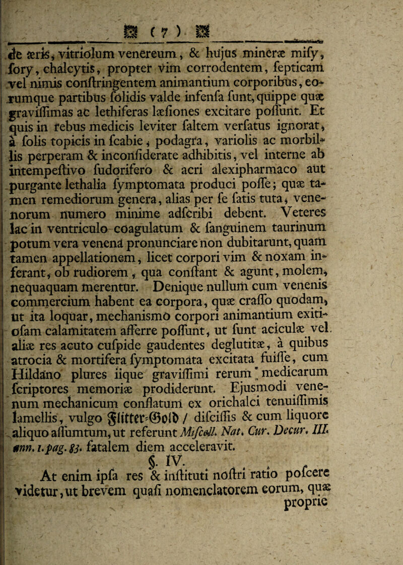 de seris, vitriolum venereum, & hujus minerte mify, fory, chalcytis, propter vim corrodentem, fepticarri vel nimis conftringentem animantium corporibus, eo* rumque partibus folidis valde infenfa funt, quippe qute graviffimas ac lethiferas laefiones excitare poliunt. Et quis in rebus medicis leviter faltem verfatus ignorat, a folis topicis in fcabie, podagra, variolis ac morbil- lis perperam & inconfiderate adhibitis, vel interne ab intempeftivo fudqrifero & acri alexipharmaco aut purgante lethalia fymptomata produci poffe; quae ta¬ men remediorum genera , alias per fe latis tuta, vene¬ norum numero minime adfcribi debent. Veteres lac in ventriculo coagulatum & fanguinem taurinum potum vera venena pronunciare non dubitarunt, quam tamen appellationem , licet corpori vim & noxam in¬ ferant, ob rudiorem, qua conflant & agunt, molem, nequaquam merentur. Denique nullum cum venenis commercium habent ea corpora, quse craflb quodam, ut ita loquar, mechanismo corpori animantium exiti- ofam calamitatem afferre poliunt, ut funt aciculse vel. alite res acuto cufpide gaudentes deglutitte, a quibus atrocia & mortifera fymptomata excitata^ fuifle, cum Hildano plures iique graviflimi rerum ’ medicarum fcriptores memoriae prodiderunt. Ejusmodi vene¬ num mechanicum conflatum ex orichalci tenuiffimis lamellis , vulgo / difciflis & cum liquore aliquo allumtum, ut referunt MifceU. Nat, Cur. Decur, III, *nn. i.pag. gj. fatalem diem acceleravit. , §. iv. . At enim ipfa res & inflituti noflri ratio pofcere videtur, ut brevem quali nomenclatorem eorum, quaj proprie