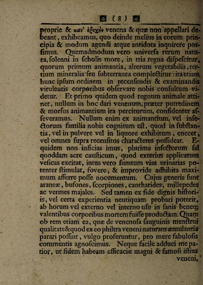 proprie & xar ifjaxji» venena & quae non appellari de¬ beant , exhibeamus, quo deinde melius in eorum prin¬ cipia & modum agendi atque antidota inquirere pos- fimus. Quemadmodum vero univerfa rerum natu¬ ra, folenni in fcholis more, in tria regna difpefcitur, quorum primum animantia, alterum vegetabilia,.ter¬ tium mineralia feu fubterranea compleCtitur: ita etiam hunc ipfum ordinem in recenfendis 8c examinandis virulentis corporibus obfervare nobis confultum vi¬ detur. Et primo quidem quod regnum animale atti¬ net, nullum in hoc dari venenum, praeter putredinem & morfus animantium ira percitorum, confidenter af- feveramus. Nullum enim ex animantium, vel infe¬ ctorum familia nobis cognitum eft, quod in fubftan- tia, vel in pulvere vel in liquore exhibitum, enecet, vel omnes fupra reeenfitos charafteres poffideat. E- quidem non.inficias imus, plurima infeCtorum fai quoddam acre caufticum, quod exterius applicatum veficas excitat , intus vero fumtum vias urinarias po¬ tenter ftimulat, fovere, & improvide adhibita maxi¬ mum afferre poffe nocumentum. Cujus generis funt araneae, bufones, fcorpiones, cantharides, millepedes ac vermes majales. Sed tamen ex fide dignis hifiori- is, vel certa experientia neutiquam probari poterit, ab horum vel externo vel interno ufu in fanis beneq; valentibus corporibus mortem fuiffe produCtam. Quam ob rem etiam ea, quae de venenofa fanguinis memtrui qualitate&quod ex eo philtra veneni naturam aemulantia parari poffint, vulgo proferuntur, pro mere fabulofis commentis agnofeimus. Neque facile adduci me pa¬ tior , ut fidem habeam efficaciae magni & famofi illius veneni, * i