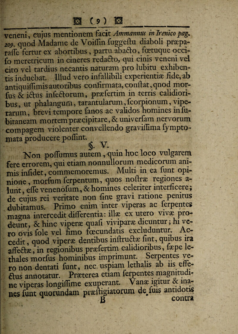 veneni, cujus mentionem facit Ammannm in Irenico pag. 2op. quod Madame de VoilTin fuggefiu diaboli pr®pa- raile fertur ex abortibus, partu abacto, foetuque occi- fo meretricum in cineres redacto, qui cinis veneni vel cito vel tardius necantis naturam pro lubitu exhiben¬ tis induebat. Illud vero infallibili experientiae fide, ab antiquiffimis autoribus confirmata,confiat, quod mor- fus & iftus infectorum, pndertim in terris calidiori¬ bus, ut phalangam, tarantukrum,fcorpionum, vipe¬ rarum, brevi tempore fanos ac validos homines infu- bitaneam mortem praecipitare, & univerfam nervorum ' compagem violenter convellendo graviffima lympto- mata producere poflint. - - - V. Non poffumus nutem , quin hoc loco vulgarem fere errorem, qui etiam nonnullorum medicorum ani¬ mis infidet, commemoremus. Multi in ea funt opi¬ nione , mortum ferpentum, quos no fine regiones a- lunt, effe venenofum» & homines celeriter interficere; de cuius rei veritate non fine gravi ratione penitus dubitamus. Primo enim inter viperas ac ferpentes magna intercedit differentia : ili® ex utero viv® pro- deunt, & hinc viper® quafi vivipar® dicuntur; hx ve- 1 ro ovis fole vel fimo foecundatis excluduntur. Ac~ ! cedit, quod viper® dentibus inftru£t® fint, quibus ira affe£te, in regionibus praefertirn calidioribus, faepe le- thales morfus hominibus imprimunt. Serpentes ve¬ ro non dentati funt, nec. uspiam lethalis ab ns effe¬ rus annotatur. Pr®terea etiam ferpentes magnitudi¬ ne viperas longillime exuperant. Van® igitur & ma¬ nes funt quorundam pr®ftigiatoruin defluis antidotis