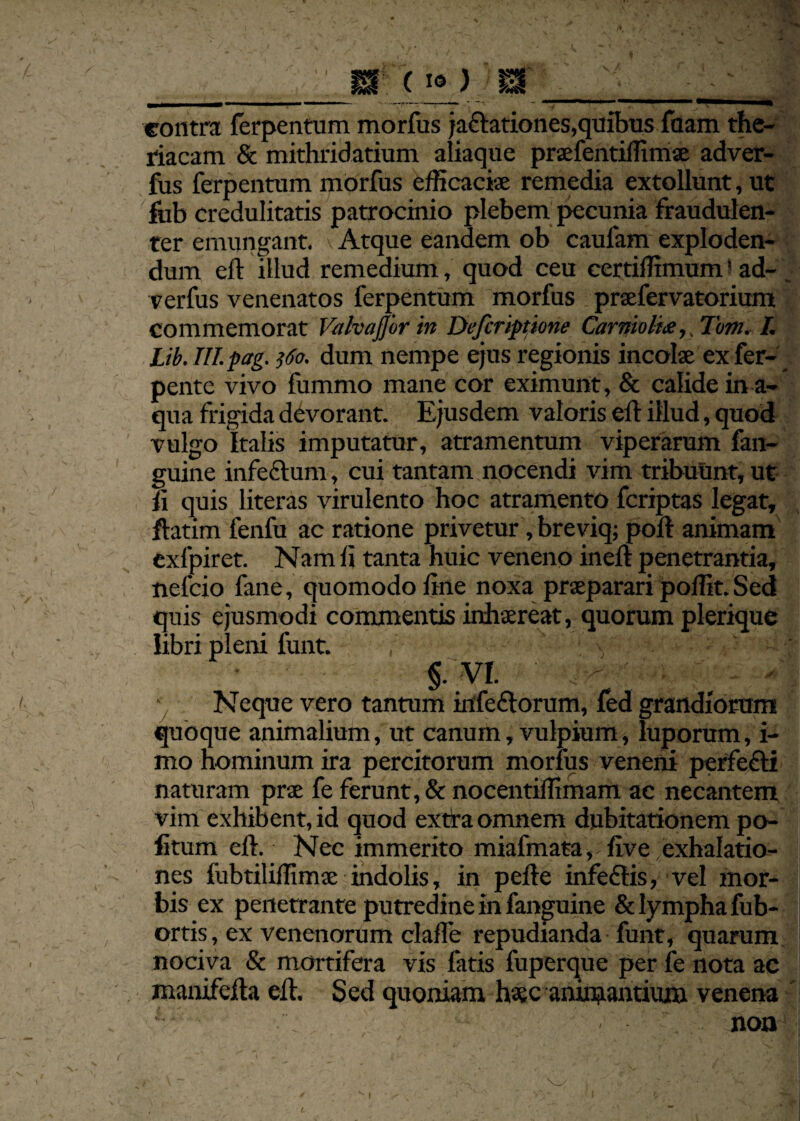 contra ferpentum morius ja&ationes,quibus fuam the- riacam & mithridatium aliaque praefentiffimae adver- fus ferpentum morfus efficaciae remedia extollunt, ut fub credulitatis patrocinio plebem pecunia fraudulen¬ ter emungant. Atque eandem ob caufam exploden¬ dum eft illud remedium, quod ceu certiffimum' ad- verfus venenatos ferpentum morfus praefervatorium commemorat Valvajjor in Defcriptione Carnioltx,, Tom. I. Lib. III. pag. 560. dum nempe ejus regionis incolae exfer- pente vivo fummo mane cor eximunt, & calide in a- qua frigida devorant. Ejusdem valoris eft illud, quod vulgo Italis imputatur, atramentum viperarum fan- guine infeclum, cui tantam nocendi vim tribuunt, ut ft quis literas virulento hoc atramento fcriptas legat, ftatim fenfu ac ratione privetur, breviq; poft animam exfpiret. Nam ft tanta huic veneno ineft penetrantia, nefcio fane, quomodo ftne noxa praeparari poffit. Sed quis ejusmodi commentis inhaereat, quorum plerique libri pleni funt. §. VI. Neque vero tantum irtfe£torum, fed grandiorum quoque animalium, ut canum, vulpium, luporum, i- mo hominum ira percitorum morfus veneni perfe&i naturam prae fe ferunt, & nocentiffimam ac necantem vim exhibent, id quod extra omnem dubitationem po¬ litum eft. Nec immerito miafmata, live exhalatio¬ nes fubtiliffimae indolis, in pefte infedHs, vel mor¬ bis ex penetrante putredine in fanguine & lympha fub- ortis, ex venenorum clafte repudianda funt, quarum nociva & mortifera vis fatis fuperque per fe nota ac manifefta eft. Sed quoniam haec animantium venena