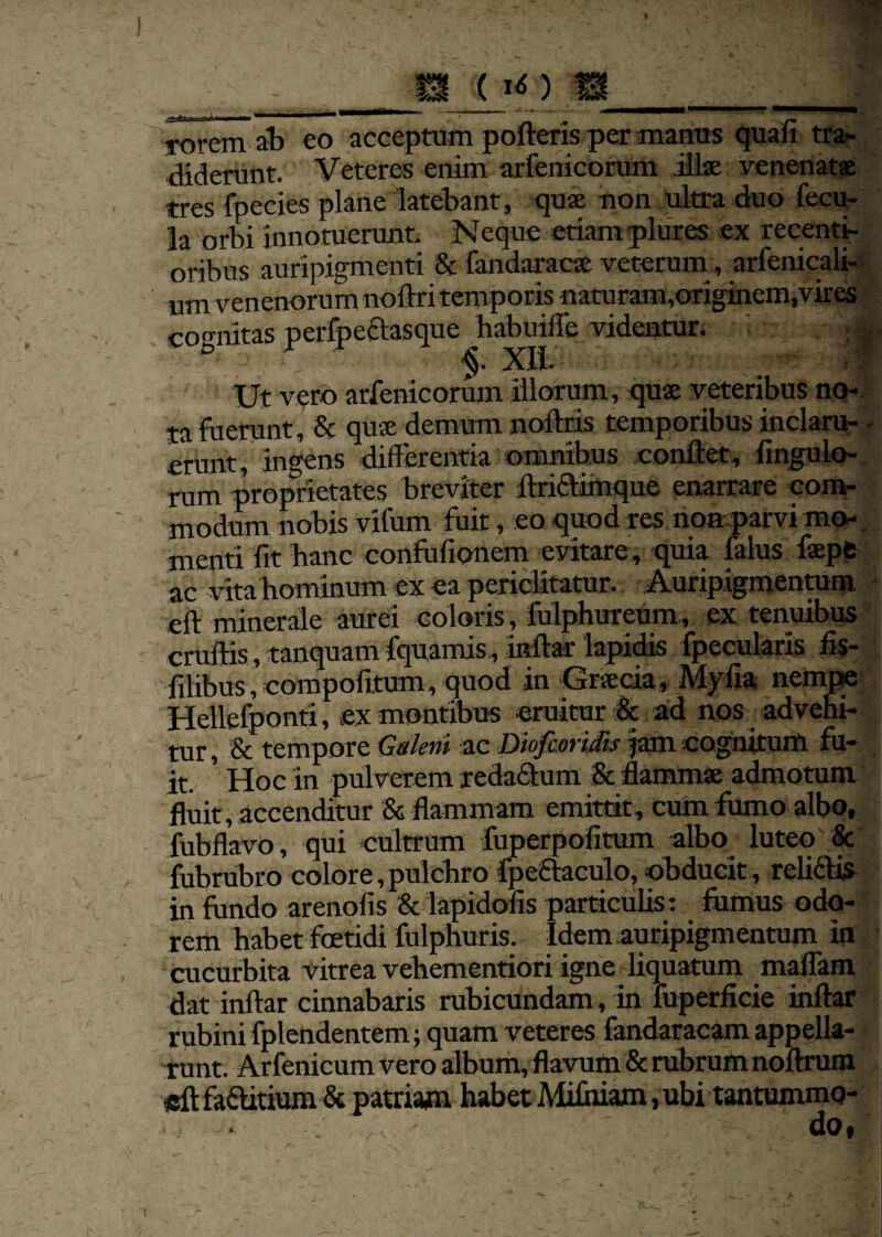 ( lO rorem ab eo acceptum porteris per manus quafl tra¬ diderunt. Veteres enim arfenicorum illae venenatae tres fpecies plane latebant, quae non ultra duo fecu¬ la orbi innotuerunt Neque etiam plures ex recenti- oribus auripigmenti 8c fandaracae veterum, arfenicali- um venenorum noftri temporis naturam,originem,vires cornutas nerfpeclasque habuifle videntur. ; gj ° v §. XII. Ut vero arfenicorum illorum, quae veteribus no¬ ta fuerunt, 6c quae demum noftris temporibus inclaru- - erunt, ingens differentia omnibus conflet, Angulo¬ rum proprietates breviter itricVimque enarrare com¬ modum nobis vifum fuit, eo quod res non parvi mo-. menti lit banc confofionem evitare, quia falus faepe ac vita hominum ex ea periclitatur. Auripigmenram eft minerale aurei coloris, fulphurcum, ex tenuibus cruftis, tanquam fquamis, mrtar lapidis fpecularis fls- filibus, compolitum, quod in Graecia, Myrta nempe Hellefponti, ex montibus eruitur & ad nos advehi¬ tur, & tempore Galeni ae Diofcoridis jam cognitum fu¬ it. ' Hoc in pulverem redafitum & flammae admotum fluit, accenditur & flammam emittit, cum fumo albo, fubflavo, qui cultrum foperpofitum albo luteo & fubrubro colore,pulchro fpeftaculo, obducit, reli&is in fundo arenofis & lapidofis particulis: fornus odo¬ rem habet foetidi fulphuris. Idem auripigmentum in cucurbita vitrea vehementiori igne liquatum maflam dat inftar cinnabaris rubicundam, in iuperficie inftar rubini fplendentem; quam veteres fandaracam appella¬ runt. Arfenicum vero album, flavum & rubrum noftrum «ftfa&itium& patriam habet Mifiuam, ubi tantummo- i