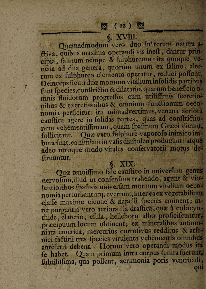 H .. m (12) ia__ ' ” §. XVIII- ':‘;;xr . , Quemadmodum vero duo' in1 rerum natura a- ftiva, quibus maxima operandi vis ineft, dantur prin¬ cipia, falinum nempe & fulphureum: ita quoque ve¬ nena ad dua genera, quorum unum ex falino, alte¬ rum ex fulphureo elemento operatur, reduci poliunt. Deinceps ficuti du® motuum vitalium infolidis partibus funt fpecies,conftriaio & dilatatio, quarum beneficio o- mnis fluidorum progreflus cum utiliflimis' feeretio- nibus & excretionibus & omnium fun&ionum oeco¬ nomia perficitur: ita animadvertimus,venena acriora cauftica agere in folidas partes, quas ad eonftriaio- nem vehementiflxmam, quam fpafmum Grseci dicunt, follicitant. Qu® vero fulphure vaporofo inimico im¬ buta funt, ea nimiam in vafis diaftolen producunt: atque adeo utroque modo vitales confervatorii motus de- ftruuntur, j ' , §. XIX. : -Qu® tenuifltmo fale cauftico in univerfum genus nervofum,illud in confenfum trahendo, agunt & vio¬ lentioribus fpafmis univerlam motuum vitalium oeco¬ nomia perturbant atq; evertunt, inter ea ex vegetabilium clafle maxime cicut® & napelli fpecies eminent; in¬ ter purgantia vero acriora illa draftica,qu® a colocyn¬ thide , elaterio, efula, helleboro albo proficifcuntur, praecipuum locum obtinent; ex mineralibus antimo- niata emetica, mercurius corrofivus redditus & arfe- nici faclitii tres fpecies virulenta vehementia omnibus anteferri debent, v Horum vero operandi modus ita fe habet. Quam primum intra corpus fumta fuerunt, fubtiliflima, qua pollent, acrimonia poris ventriculi, ' \ . qui t ' ' '