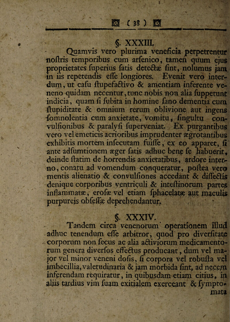 /- I m (an m §. XXXIII. Quamvis vero plurima veneficia perpetrentur noftris temporibus cum arfenico, tamen quum ejus proprietates fuperius fatis dete&se fint, nolumus jam in iis repetendis efle longiores. Evenit vero inter¬ dum , ut cafu ftupefaftivo & amentiam inferente ve¬ neno quidam necentur, tunc nobis non alia fuppetunt indicia, quam fi lubita in homine fano dementia cum ftupiditate & omnium rerum oblivione aut ingens fomnolentia cum anxietate, vomitu, fingultu con- vulfionibus & paralyfi fuperveniat. Ex purgantibus vero vel emeticis acrioribus imprudenter aegrotantibus exhibitis mortem infecutam fuifle, ex eo apparet, fi ante adfumtionem aeger fatis adhuc bene fe habuerit, deinde ftatim de horrendis anxietatibus, ardore inter¬ no , conatu ad vomendum conqueratur, poltea vero mentis alienatio & convulfiones accedant & difleftis denique corporibus ventriculi & inteftinorum partes inflammatae, erofae vel etiam fphacelatse aut maculis purpureis obfeflae deprehendantur. ' 1 '■ ' .v - \ , • ■; 1 ' §. XXXIV. Tandem circa venenorum operationem illud adhuc tenendum efle arbitror, quod pro diverfitate corporum non fecus ac alia aftiviorum medicamento¬ rum genera diverfos effeftus producant, dum vel ma¬ jor vel minor veneni dolis, fi corpora vel robufta vel imbecillia, valetudinaria & jam morbida fint, ad necem inferendam requiratur, in quibpsdam etiam citius, in aliis tardius vim fuam exitialem exerceant & fympto