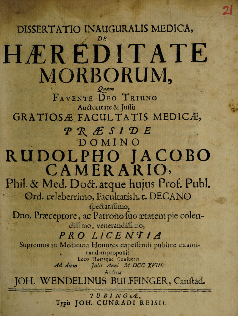 DISSERTATIO INAUGURALIS MEDICA» DE HEREDITATE MORBORUM, Qmm Favente Deo Triuno Au&oricate 8c Jufiu GRATIOSA FACULTATIS MEDICA, T % /E S l T> E DOMINO RUDOLPHO JACOBO CAMERARIO, Phil.& Med. Do&\ atque hujus Proh Pubi. Ord. celeberrimo, Facultatis h, t. DECANO fpeSaciffimo, Dno. Praeceptore, ac Patrono fuo aetatem pie colen- d illimo, ycnerandiffimo, PRO LICENTIA Supremos in Medicina Honores capeflendi publice exami- * nandam proponic Loco Horisque Confueris Ad diem jnltt Anni M DCC XVIIL Amftoc JOH. WENDELINUS BULFFINGER, Canftad. TUBI N G ts£. Typi* JOH. CUNRADI REISII.