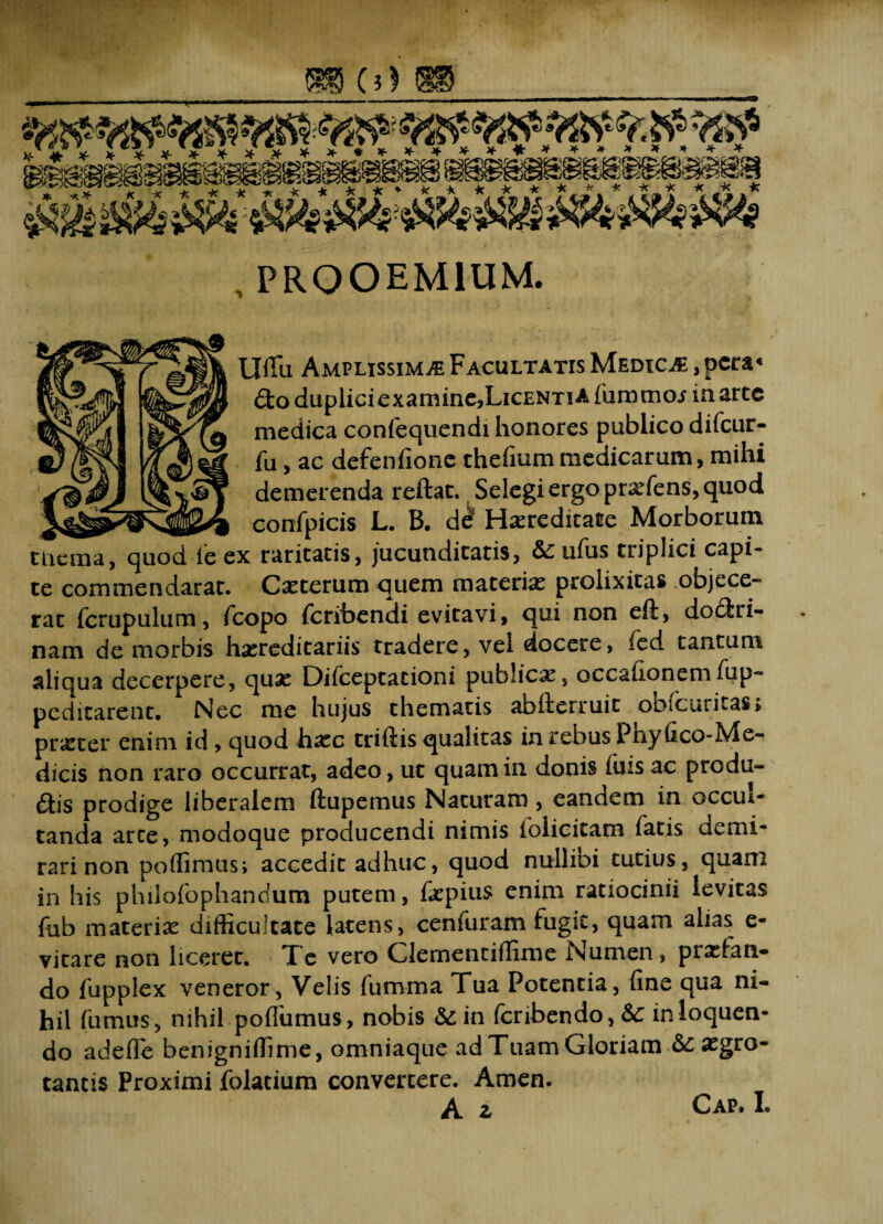 , PROOEMIUM. Uffu Amplissima Facultatis Medica , pcra« &o dupliciexaminCjLicENTiA (umcnoj ia arte medica confequendi honores publico difeur- fu, ac defenfione theiium medicarum, mihi demerenda reftat. Selegi ergo prefens, quod __ confpicis L. B. de Hereditate Morborum tnema, quod fe ex raritatis, jucunditatis, &: ufus triplici capi¬ te commendarat. Ceterum quem materie prolixitas objece¬ rat fcrupulum, fcopo feribendi evitavi, qui non eft, doctri¬ nam de morbis hereditariis tradere, vel docere, fed tantum aliqua decerpere, que Difceptacioni publice, occationemlup- pedicarent. Nec me hujus thematis abiferruit obiciiticas, preter enim id , quod hec triftis qualitas in rebus Phyfico-Me- dicis non raro occurrat, adeo, ut quam in donis filis ac predu- Ciis prodige liberalem ftupemus Naturam, eandem in occui- tanda arce, modoque producendi nimis foiicitam fatis demi¬ rari non poffimus; accedit adhuc, quod nullibi tutius, quam in his philofophancium putem, fepius enim ratiocinii levitas fub materie difficultate latens, cenfuram fugit, quam alias e- vicare non liceret. Te vero Clementiffime Numen, pretan- do fupplex veneror, Velis fumma Tua Potentia, fine qua ni¬ hil fumus, nihil poffumus, nobis & in fcribendo,& in loquen¬ do adefie benigniffime, omniaque ad Tuam Gloriam Aegro¬ tantis Proximi folatium convertere. Amen.