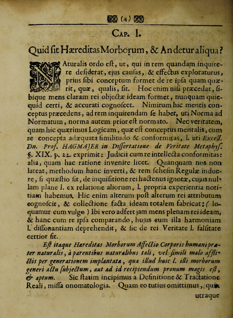 Cap. I. Quid fit Hereditas Morborum, & An detur aliqua ? Aturalis ordo eft, ut, qui in rem quandam inquire¬ re de fiderat, ejus caulas, & eftedius exploraturus, prius fibi conceptum formet de rc ipfa quam quae¬ rit, quae, qualis, fit. Hoc enim nifi praecedat, fi- bique mens claram rei obje&x ideam formet, nunquam quic- quid certi, & accurati cognofcet. Nimirum hic mentis con¬ ceptus praecedens, ad rem inquirendam fe haber, uti Norma ad Normatum, norma autem prior eft normato. Nec veritatem, quam hic quaerimus Logicam, qua: eft conceptus mentalis, cum ite concepta adxquata fimilicudo 6c conformitas, 1. uti ExcelL Dn* Prof HAGMAJER in Dijfertatione de Veritate Metaphyf. XIX. p. 11. exprimit: Judicii cumreinteliedta conformitas: alia, quam hac ratione invenire licet. Quanquam nos non lateat, methodum hanc inverti, & rem fchefin Regulx indue¬ re, fi quxftio iit, de inquifitione rei hactenus ignotae, cujus nui* Jam plane J. ex relatione aliorum, 1. propria experientia noti¬ tiam habemus. Hic enim alterum poft alterum rei attributum eognofcit, & collectione fafta ideam totalem fabricat; ( lo¬ quamur cum vulgo ) Ibi vero adfert jam mens plenam rei ideam, & hanc cum re ipfa comparando, hujus cum illa harmoniam 1.’diflonantiam deprehendit, & fic de rei Veritate J. falfitate certior fit. Eft itaque H&reditas Morborum Affettio Corporis humaniprt- ter naturalis, a parentibus naturalibus tali, vel fimili malo affli* Bis per generationem implantata, qua illud hutc /. illi morborum generi atfu fubjcfium, aut ad id recipiendum pronum magis eft, & aptum. Sic ftatim incipimus a Definitione <3c Tradatione Reali, mifla onomatologia. Quam eo tutius omittimus, quin utraque