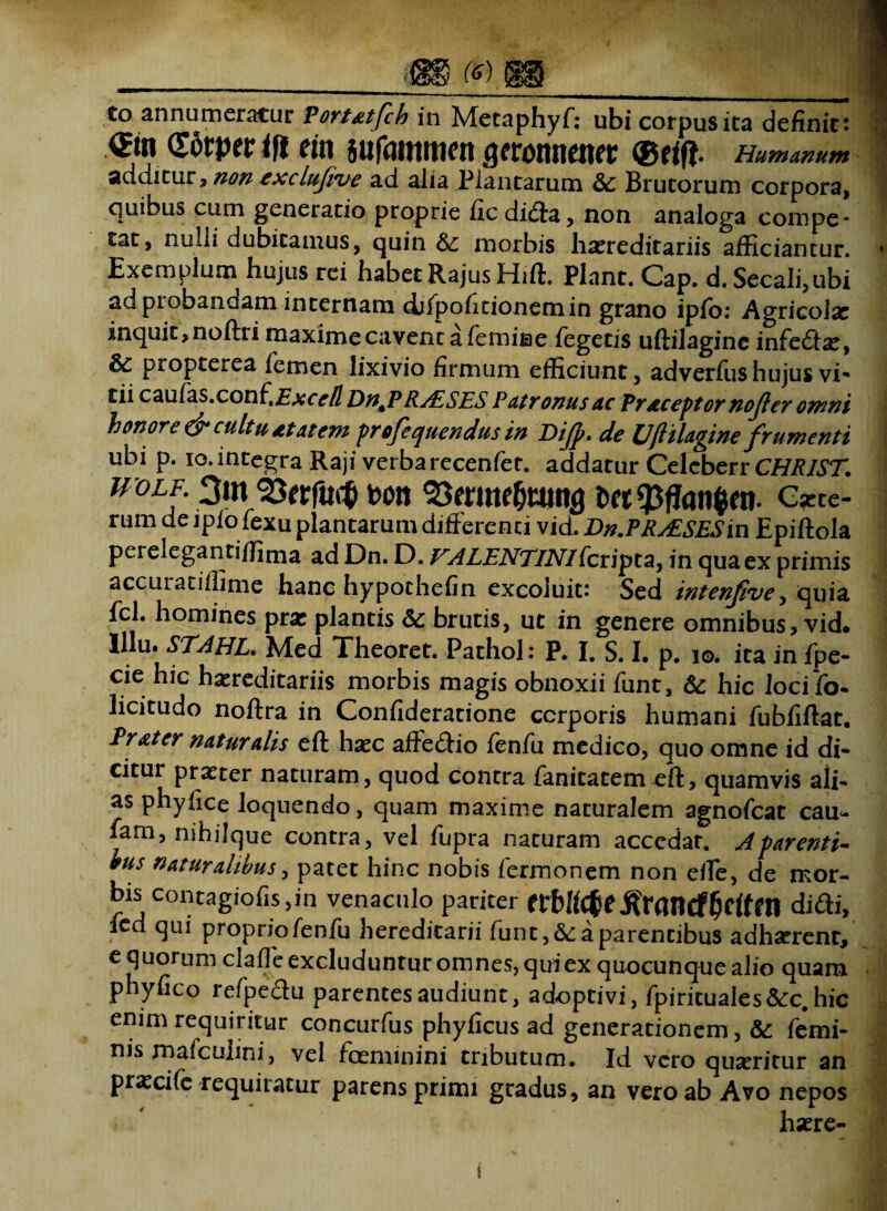 (6) to annumeratur Portatfch in Metaphyf: ubi corpus ita definiet €w (Torper tft em sufammen geronnener ®tift- Humanum additur, non excltifive ad alia Plantarum &: Brutorum corpora, quibus cum generatio proprie fic di<fta, non analoga compe¬ tat, nulli dubitamus, quin & morbis hsereditariis afficiantur. Exemplum hujus rei habetRajusHift. Piant. Cap. d. Secali,ubi ad probandam internam difpofitionemin grano ipfo: Agricoisc inquit, noftri maxime cavent a femine fegetis uftilagine infedfoe, &c propterea femen lixivio firmum efficiunt, adverfus hujus vi- tii cauCa$.con(tExce/l Dn^P RALSES Patronus ac Praceptor nojler omni honore & cultu At at em profequendus in Dijp. de Uftilagine frumenti ubi p. io.integra Raji verbarecenfet. addatur Celcberr CHRIST. uolf. 3m 33erfac& m 93mne&tuit3 fcet $ffan$en. e*tc- rum de ipio fexu plantarum differenti vid. Dn.PRAESESin Epiftola perelegantiffima ad Dn. D. VALENTINIferipta, in qua ex primis accuratiflime hanc hypothefin excoluit: Sed intenfve, quia fcl. homines pra: plantis Sc brutis, ut in genere omnibus, vid. Illu. STAHL. Med Theoret. Pathol: P. I. S. I. p. io. ita in fpe- cie hic hereditariis morbis magis obnoxii funt, & hic loci fb- licitudo noftra in Confideratione corporis humani fubfiftat. Pr at er naturalis eft hec affe<ftio fenfu medico, quo omne id di¬ citur praeter naturam, quod contra fanitatem eft, quamvis ali- as phylice loquendo, quam maxime naturalem agnofeat cau- farn, nihjjque contra, vel fupra naturam accedar. A parenti¬ bus naturalibus, patet hinc nobis fermonem non elle, de mor¬ bis contagiofis,in venaculo pariter frMcfce.ftrancffictfro didi, led qui proprio fenfu hereditarii funt, &: a parentibus adhserenr, e quorum claffe excluduntur omnes, qui ex quocunque alio quam phyfico refpedu parentes audiunt, adoptivi, fpirituales&c.hic enim requiritur concurfus phyficus ad generationem, & femi¬ nis malcunni, vel foeminini tributum. Id vero quaeritur an praxife requiratur parens primi gradus, an vero ab Avo nepos harre- t
