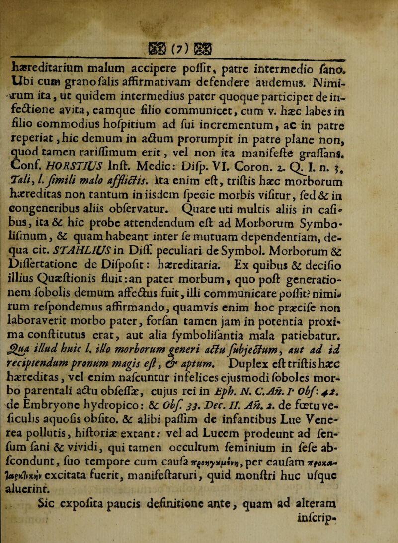 Hl W ■ ;geb(7)b& ^-——————•MNMtaHMinMManMaMMMMa~e*mK*ZMgy hasreditarium malum accipere polii t* patre intermedio fano. Ubi cum grano falis affirmativam defendere audemus. Nimi¬ arum ita, ut quidem intermedius pater quoque participet de in- fedtione avita, eamque filio communicet, cum v. hxc labes in filio commodius hofpitium ad fui incrementum, ac in patre reperiat ,hic demum in a£hrm prorumpit in patre plane non, quod tamen rariffimum erit, vel non ita manifefte graflans. Conf. HORSTIUS Inft. Medie: Difp. VI. Coron. z. q!i. n. Tali, 1. Jimili malo affliftis. Ita enim eft, triftis hxc morborum hereditas non tantum in iisdem fpecie morbis vificur, fed&in congeneribus aliis obfervatur. Quare uti multis aliis in cafi- bus, ita& hic probe attendendum eft ad Morborum Symbo- lifmum, & quam habeant inter fe mutuam dependentiam, de- qua cit. STAHLIUS in Diffi peculiari de Symbol. Morborum Diflertatione de Difpofit: hasreditaria. Ex quibus & decifio illius Quasftionis fluit:an pater morbum, quo poft generatio¬ nem fobolis demum affe&us fuit,illi communicarepoffit?nimii< rum refpondemus affirmando, quamvis enim hoc prascifc non laboraverit morbo pater, forfan tamen jam in potentia proxi¬ ma conftitutus erat, aut alia fymbolifantia mala patiebatur. Qua illud huic l. illo morborum generi attu fubjetfum, aut ad id recipiendum pronum magis ejl, dr aptum. Duplex eft triftis hasc hereditas, vel enim nafcuntur infelices ejusmodi foboles mor¬ bo parentali a£hi obfeifte, cujus rei in Eph. N. C.An. r obj: 42. de Embryone hydropico: & obf. jj. Dec. II. An. 2. de foetu ve- ficulis aquofis oblito. alibi paffim de infantibus Liie Vene¬ rea pollutis, hiftoriae extant: vel ad Lucem prodeunt ad fen- fum fani & vividi, qui tamen occultum feminium in fefe ab- fcondunt, fuo tempore cum caufa^ojjysfju«3j,per caufam ji* e**- TafKbiuiv excitata fuerit, manifeftaturi, quid monftri huc ulquc aluerint. Sic expolita paucis definitione ante, quam ad alteram inferip-