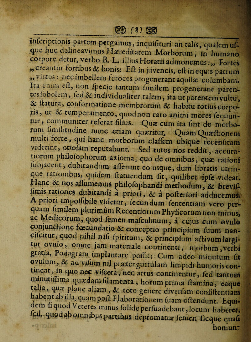 , __ 88 (%^'3B_ | infcriptionis partem pergamus, inquifituri an talis, qualem ut que huc delineavimus Hereditatem Morborum, in humano 1 corpore detur, verbo B. L. illius Horatii admonemus Fortes f ,, creaiitui fortibus & bonis: Eft in juvencis, eft in equis patrum ,, vii tus: nec imbellem feroces progenerant aquilas columbam. Ixa^chim eft, non fpecie tantum fimilem progenerant paren¬ tes loboiem, fed&: individualiter talem, ita ut parentem vultu, & flatura, conformatione membrorum &: habitu totiuscorpo- ris, ut & temperamento, quod non raro animi mores fequun- | tur, communiter referat filius. Qua: cum ita fint de morbo- 1 rum hmihtudine nunc etiam queritur. Quam Quadboncm mu ti forte, qui hanc morborum claflcm ubique recenfitam viderint otiofam reputabunt. Sed tutos nos reddit, accura- norum philofophorum axioma, quo de omnibus, qua: rationi luojacent j dubitandum aiTerunt eo usque, dum libratis utrin- que rationibus, quidem ftatuer.dum fit, quilibet ipfe-videar. / Hanc & nos aflumemus philofophandi methodum, & brevif- imis rationes dubitandi a priori, & a pofteriori adducemus^ puori impoflibile videtur, fecundum fententiam vero per- quam fimilem plurimum Recenriorum Phyficorum n©n minus, ac Medicorum, quod femenmafculinum, a cujus cum ovuJo conjundione fcecundatio & conceptio principium fuum nan- . ci citur, quod nihil nifi Ipiritum, & principium adivum largi¬ tur ovuio, omne jam materiale continenti, morbum,Verbi graua, Podagram implantare pofiit; Cum adeo minutum fit ovinum, & ad vfium nii prarterguttulam limpidi humoris con- tmeat, in quo nec vifcera, nec artus continentur, fed tantum minutifiima quadam filamenta, horum prima flamina, eaque | ta ia, qua; plane aliam , Sc toto genere diverfam confiflentiam habent ab illa, quam poft Elaborationem fuam oflendunt. Equi- em i quod Veteres minus (olideperfuadebanc,locum haberer, tcu, quod ab omnibus partibus depromatur femen ficque quafi homun: