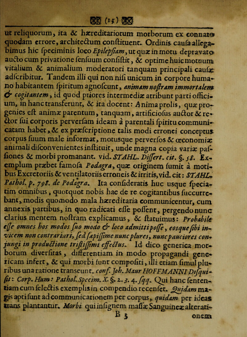 — . . , , . wpp uc reliquorum, ita 6c hereditariorum morborum ex connato* quodam errore, archite&um conftituent., Ordinis caufaallega¬ bimus hic fpeciminis loco Epilepjiam ^ ut que inmotu depravato audocum privatione fenfuum confiftit, &: optimehuicmotuum vitalium & animalium moderatori tanquam principali caufae adfcribitur. Tandem illi qui non nili unicum in corpore huma¬ no habitantem fpiritum agnofcunt, animam noftram immortalem & cogitantem, id quod priores intermedie atribunt parti offici¬ um, in hanc transferunt, dc it a docent.* A nima prolis, que pro¬ genies eft anime parentum, tanquam, artificiofus au&or Sere¬ nor fui corporis perverfam ideam a parentali fpiritu communi¬ catam habet >Sc ex preferiptione talis modi erronei conceptus; corpus fuum male informat, motusque perverfos Sc ceconomie animalidifconvenientesinftituit, unde magna copia varie paf- fiones & morbi promanant. vid. STAHL* Differt* cit. §. $8. Ex¬ emplum prebet famofa Podagra, que originem fumit a moti¬ bus Excretoriis & ventilatoriis erroneis & irritis,vicL cit: STAHL+ PathoL p* 7s>8. de Podagra* Ita confideratis huc usque fpecia- tim omnibus, quotquot nobis hac de re cogitantibus fuccurre- bant,, modis quomodo mala hereditaria communicentur, cum annexis partibus, in quo radicati efle poflent, pergendo nunc clarius mentem noftram explicamus, &: ftatuimus : Probabile effe omne s hos modos fuo modo & loco admitti poffe, eos quefibi in~ vicem non contrartari, fed fapijjtme nunc plures, nunc pauciores con+ jungi in produciione tnjliffmi effetius* Id dico genetica mor¬ borum. diverfftas , differentiam in modo, propagandi gene- ricam infert,, & qui morbi funt compojfiti„illi: etiam fimul plu¬ ribus una ratione transeunt, conf. Joh. Maur HOFFMANNI Difqui+ fit* Corp* Hum: PathoLspccim. X. §. i./. 4*fqq.. Qui hancfenten- tiom cum fe ledis exemplis in compendia recenfet.. (gurdam mx« gisaptifuntadcommunicationempercorpus^ quidam per ideas trans plantantur* Morbi quiinfigneni maflk Sanguinee alterari- B i one®