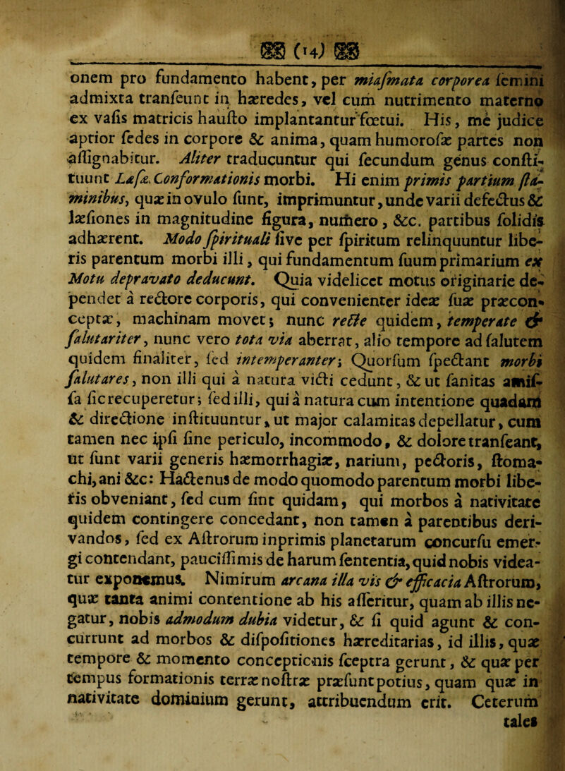 _ (h) W -.- onem pro fundamento habent, per miafmata corporea femini admixta tranfeunc in haeredes, vel cum nutrimento materno ex vafis matricis haufto implantantur fcetui. His, me judice aptior fedes in corpore Sc anima, quam humorofe partes non -a ffig nabitur. Aliter traducuntur qui fecundum genus confti- tuunt Lafa, Conformationis morbi. Hi enim primis partium (ld~ •minibus, queinovulo funt, imprimuntur, unde varii defe&us&: lefiones in magnitudine figura, nmiiero, &c. partibus folidis adhaerent. Modo fpirituaU five per ipiritum relinquuntur libe¬ ris parentum morbi illi, qui fundamentum fuum primarium ex Motu depravato deducunt. Quia videlicet motus originarie de¬ pendet a re&orc corporis, qui convenienter idea: fue precon* cepta:, machinam movet; nunc rette quidem, temperate & fdutariter, nunc vero tota via aberrat, alio tempore adfalutem quidem finaliter, fed. intemperanter i Quorfum (pedant morbi falutares, non illi qui a natura vifti cedunt, &;ut fanitas amit- fa fic recuperetur; fedilli, qui a natura cum intentione quadani & diredione inftituuntur* ut major calamitas depellatur, cum tamen nec ipfi fine periculo, incommodo, & doloretranfean^ ut funt varii generis hemorrhagie, narium, pe&oris, ftoma* chi, ani &c: Ha&enus de modo quomodo parentum morbi libe- l:is obveniant, fed cum fint quidam, qui morbos a nativitate quidem contingere concedant, non tamen a parentibus deri¬ vandos, fed ex Aftroruminprimis planetarum concurfu emer¬ gi contendant, pauciflimis de harum fententia, quid nobis videa¬ tur exponemus. Nimirum arcana illa vis & ejficacia Aftrorum, qux tanta animi contentione ab his afleritur, quam ab illis ne¬ gatur, nobis admodum dubia videtur, & fi quid agunt & con¬ currunt ad morbos & difpofitiones hereditarias, id illis, que tempore & momento conceptionis fceptra gerunt, & que per tempus formationis terrenoflre prefuntpotius, quam que in nativitate dominium gerunt, attribuendum crir. Ceterum tales