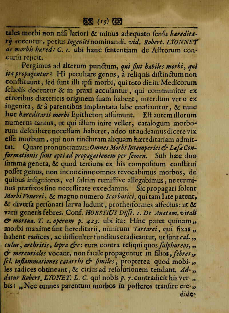 tales morbi non nili latiori & minus adaquato fenfu haredita* rjj vocentur, potius Ingeniti nominandi, vid. Robert, LTONNET de morbis ha^ed: C. /. ubi hanc fementiam de Aftrorum coa- cur fu rejicit. Pergimus ad alterum pun&um, qui fint habiles morbi, qui ita propagentur* Hi peculiare genus, a reliquis diftindumnoit conftituunt, led funt illi ipfi morbi, qui toto die in Medicorum icholis docentur &; in praxi accufantur, qui communiter ex erroribus diaeteticis originem fuam habent, interdum vero ex ingenita, 5ca parentibus implantata labe enafcuntur, &: tunc hoc hareditani morbi Epitheton afiumunt. Eft autem illorum numerus tantus, ut qui illum inire vellet, catalogum morbo¬ rum defcriberenecefihm haberet, adeo ut audeamus dicere vix cfie morbum, qui non tinduram aliquam hereditariam admit¬ tat. Quare pronunciamus: Omnes Morbi Intemperiei & Lafa Con¬ formationis funt apti ad propagationem per femen. Sub hatc duo fumma genera, & quod tertium ex his compofitum conftitui pollet genus, non inconcinne omnes revocabimus morbos, de quibus infigniores, vel faltim remiffive allegabimus, nctermi¬ nos praefixos fine neceflitate excedamus. Sic propagari folent Morbi Venerei^ & magno numero Scorbutici, qui tam late patent, & diverfa perfonati larva ludunt, protheiformes affe&us: ut varii generis febres. Con£ HORSTIUS Dijft. /. De Anatom.vitali & mortua. T. /. operum p. 423, ubi ita: Hinc patet quinam,, morbi maxime fint hereditarii, nimirum Tartarei, qui fixas „ habent radices, ac difficulter funditus eradicantur, ut funt cal.„ culus, arthritis, lepra dre: cum contra reliqui quos fulphureos> » & mercuriales vocant, non facile propagentur in filios> febres» fcL inflammationes catarrhi & (imiles\ propterca quodmobi-,, les radices obtineant, &; citius ad refolutionem tendant. Ad-» datur Robert; LYONET. L. C. qui nobis p. 7. contradicit his ver „ bis: „Nec omnes parentum morbos in pofteros tranfire cre-„  dide*