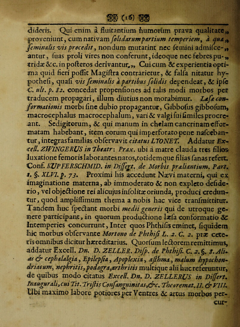 c*«) m dideris. Qui enim a fluirantium humorum prava qualitate,, proveniunt, cum nativam fohdarumpartium temperiem, a qua ,, feminalis vis procedit, nondum mutarint nec femini admifce-,* antur, fuas proli vires non conferunt , ideoque nec febres pu-„ tridx&c.inpofteros derivantur, ,, Cui cum &: experientia opti¬ ma quid fieri poffit Magiftra contrarietur, & falfa nitatur hy- pochefi, quafi vis feminalis a partibus folidis dependeat, & ipfe C. ult. p. 82. concedat propenfiones ad talis modi morbos per traducem propagari, illum diutius non morabimur. Lafacon¬ formationis morbi fine dubio propagantur, Gibbofus gibbofum, macrocephalus macrocephalum, vari& valgifuifimilesprocre¬ ant. Scdigitorum, & qui manum in chelam cancrinamelfor- matam habebant , item eorum qui imperforato pene nafceban- tur, integrasfamilias obfervavit citatus LTONET. Addatur cell. ZWINGERUS in iheatr: Prax. ubi a matre clauda tres filios luxatione femoris laborantes natos,totidemque filias fanas refert. Conf. KUPFERSCHMID. in Differt, de Morbis praliantium. Pari, 1, §. XLVL p. 73. Proximi his accedunt Nxvi materni, qui ex imaginatione materna , ab immoderato & non expleto defide- rio, vel objc&ione rei ahcujusinfolitseoriunda, produci eredum- tur, quod ampliflimum thema a nobis hac vice tranfmittittrr. Tandem huc fpectant morbi medii generis qui de utroque ge¬ nere participant, in quorum produdione Ixfa conformatio Intemperies concurrunt. Inter quos Phthifiseminet, fiquidem hic morbus obfervante Mortono de Phthifi L. 2. C. 2. prae cete¬ ris omnibus diciturhxreditarius. Quorfum ledoremremittimus, addatur Excell. Dn. D.ZELLER. Difp. de Phthifi\ C.2.§. 8. Ali. as & cephalalgia, Epilepfia, Apoplexia, ajlhma, malum hypochon¬ driacum, nephritis,podagra^arthritis multique alii huc referuntur, de quibus modo citatus Excell. Dn, D. ZELLERJJS in Differt. Tnaugur alircui Tit. Trfiis Confanguinitasy&c. The er emat.1L &V1IL Ubi maximo labore potionesper Ventres &; artus morbos per- cur-