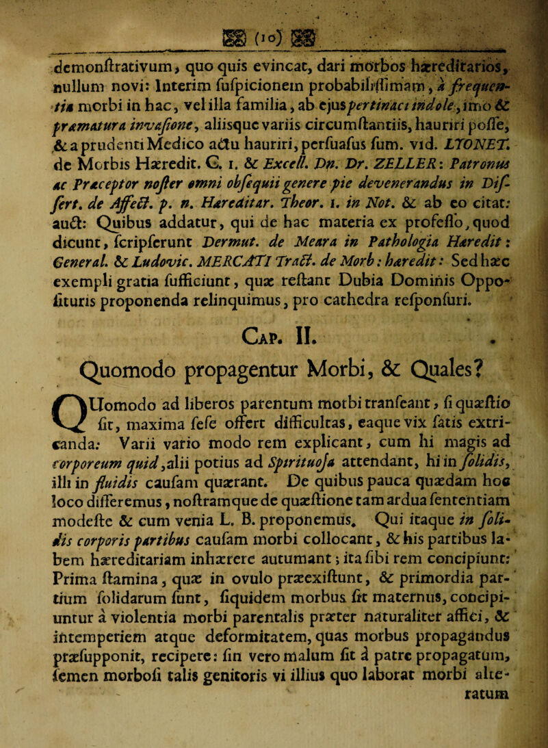 demonftrativum, quo quis evincat, dari morbos hxredirarios, nullum novi: Interim fufpicionein probabiliffimarn, * frequen¬ ti* morbi in hac, vel illa familia, ab ejus pertimet indole, imo 6c pr&matura invafone^ aliisque variis circumflandis, hauriri poffe, & a prudenti Medico a&u hauriri, perfuafus fum. vid, LTONET de Morbis Hxredit. G. i. &: ExcelL Dn. Dr. ZELLER: Patronus 4C Praceptor nojier omni ohfe quii genere pie devenerandus in Dif¬ fert. de Affeci, p. n. Hdreaitar. *lheor. i. in Not. &: ab eo citat/ au£l: Quibus addatur, qui de hac materia ex profeffo.quod dicunt, fcripferunt Dermut. de Me ara tn Pathologia Hdredit: General. &: Ludovic. MERCATI Trafl. de Morb: hdredit: Sed haec exempli gratia fufficiunt, quas reftanc Dubia Dominis Oppo- iituris proponenda relinquimus, pro cathedra refponfuri. . • * * . £  * Cap. II. Quomodo propagentur Morbi, & Quales? QUomodo ad liberos patentum morbi tranfeant , fi quadiio fit, maxima fefe offert difficultas, eaquevix fatis extri¬ canda; Varii vario modo rem explicant, cum hi magis ad corporeum quid ,alii potius ad Sptrituoja attendant, hi in/olidis, illi in fluidis caufam quaerant. De quibus pauca quasdam hoc loco differemus , noflramque de quacftione tam ardua fenteiitiam modefte & cum venia L. B. proponemus. Qui itaque in foli- dis corporis pdrtihus caufam morbi collocant, & his partibus la¬ bem hereditariam inhaerere autumant > itafibi rem concipiunt; Prima flamina, quae in ovulo praeexiftunt, &c primordia par-' tium folidarum funt, fiquidem morbus fit maternus, concipi¬ untur a violentia morbi parentalis praeter naturaliter affici, intemperiem atque deformitatem, quas morbus propagandus praefupponit, recipere: fin vero malum fit i patre propagatum, femen morbofi talis genitoris vi illius quo laborat morbi alte- ‘ ratum