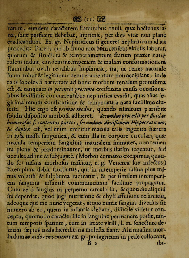 ratum, eurtdem carafterem flaminibus ovuli, quse haftenus fa* na, fanc perficere debebat, inprimit, per dies vitas non plane eradicandum. Ex. gr. Nephriticus fi generet nephriticum id ita procedit: Parens quiob hunc morbum renibus vitiofis laborat, quorum &: ftru&ura St temperamentum flatum praster natu¬ ralem induit, eandem intemperiem &: malam conformationem flaminibus ovuli renalibus implantat, ita, ut renes naturale fuum robur St legitimum temperamentum non accipiant; inde taiis foboles a nativitate ad hunc morbum renalem proniffima efl tanquam in potentia proxima conflituta caufis occafiona- Iibus leviflimis concurrentibus nephritica evadit, quas alias le¬ gitima renum conftitutione &c temperatura nata facillime elu- ferit. Hic ergo efl primus modus, quando nimirum p artibus folidis difpofitio morbofa adhasret. Secundus procedit per fluidas humorofas f. contentas partes ,fecundum diviflmem Hippocraticam, St duplex efl , vel enim creditur macula talis ingenita h^rere in ipfa mafla fanguirica, St cum illa in corpore circulari, qu# macula temperiem fanguinis naturalem immuter, non tamen ita plene &: prasdominanter, ut morbus ftatim fequatur, fed occulte adhuc St fubjugate. (Morbos connatos excipimus, quan¬ do fc: infans morbofus nafeitur, e. g. Venerea lue infe&us) Exemplum dabit fcorbutus, qui in intemperie falina plus mi¬ nus volatili St fulphurea radicatur. St per fimilemintemperi¬ em fangiiini infantili communicatam facilime propagatur. Cum vero fanguis in perpetuo circulo fir, & quotidie aliquid fui deperdat, quod jugi nucritione St chyli affufione refarcitur, adeoque qui me nunc vegetat, atque nutrit fanguis diver/us iit numero ab eo, quem in infantia alebam, difficile videtur con¬ ceptu, quomodo cara&erilieinfanguine permanere poflit,can- tum temporis fpatium, cum in xtate virili, 1. m. fene£hitedc« mum farpius mala hsrreditariamolefta fiant. Alii miafma mor¬ bidum in nido convenienti ex, gr. podagricum in pede collocant, B z ibi-