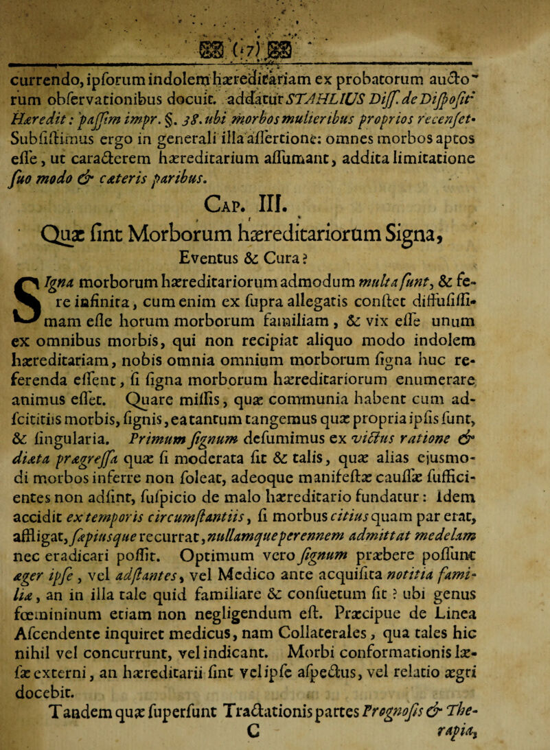 1 . * m currendo,ipforum indolemhxtedtekfiatn ex probatorum au&o rum obfervationibus docuit, addaturSTAHLILJS Bijf. de Difiofit Haredit: pajfim impr. §. 38* ubi morbos mulieribus proprios recenjet• Subiitlimus ergo in generali illa afiertione: omnes morbos aptos elfe, ut cara&erem hereditarium aflumant, addita limitatione fuo modo & c Ater is paribus. Cap. III. t * Quae fine Morborum hseredicariorum Signa, Eventus &: Cura ? Signa morborum hereditariorum admodum multa funt, & fe¬ re infinita, cum enim ex fupra allegatis conftet diffufifll* mam efle horum morborum familiam , &: vix elfe unum ex omnibus morbis, qui non recipiat aliquo modo indolem hereditariam, nobis omnia omnium morborum figna huc re¬ ferenda eflent, fi figna morborum hereditariorum enumerare animus eflet. Quare miliis, que communia habent cum ad- fcititiis morbis, fignis, ea tantum tangemus que propria ipfisfunt, &; lingularia. Primum fignum defumimus ex viffius ratione dr diata pragrejfa que fi moderata fit & talis, que alias ejusmo¬ di morbos inferre non foleat, adeoque manifefte caufle fuffici- entes non adlinr, fufpicio de malo hereditario fundatur: idem accidit ex temporis circum fi antiis, fi morbus citius quam par erat, zf&\gax.>fapiusque recurrat,nullamque perennem admittat medelam nec eradicari polfir. Optimum voxo fignum prebere poliunt ager ipfie , vel adjlantes, vel Medico ante acquifita notitia fami¬ lia , an in illa tale quid familiare &c confuetum fit ? ubi genus femininum etiam non negligendum eft. Precipue de Linea Afcendentc inquiret medicus, nam Collaterales, qua tales hic nihil vel concurrunt, vel indicant. Morbi conformationis le- feexterni, an hereditarii fint vclipfe afpeflus, vel relatio egri docebit. Tandem que fuperfunt Tra&ationis partes Prognofis & The- C rapiat