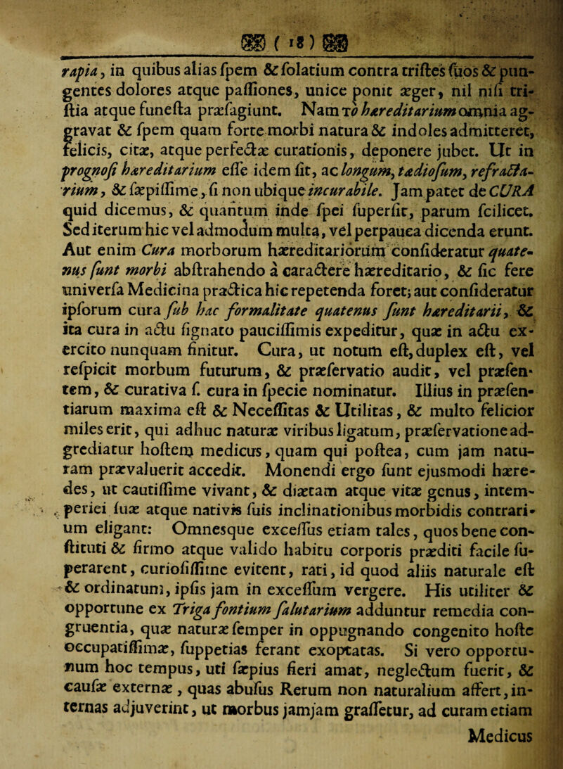 rapta, in quibus alias fpem &folatium contra triftesfuos&pun- gentes dolores atque pafliones, unice ponit aeger, nil ni/i tri- ftia atque funefta praeiagiunt, Nam to hereditarium o*nnia ag¬ gravat 86 fpem quam forte morbi natura & indoles admitteret, Felicis, citae, atque perfe&ae curationis, deponere jubet. Ut in prognofi hereditarium effe idem fit, ac longum, tediofum, refracta¬ rium , 86 fepiffime, fi non ubique incurabile. Jam patet de CURA quid dicemus, & quantum inde fpei fuperfir, parum fcilicec. Sed iterum hic vel admodum mulca, vel perpauca dicenda erunt. Aut enim Cura morborum hxreditariorufn confideratur quate¬ nus funt morbi abftrahendo a cara&ere hxreditario, & fic fere univerfa Medicina pra&ica hic repetenda foret; aut confideratur ipforum cutafub hac for maltt at e quatenus funt hereditarii, 86 ita cura in a&u fignato pauciffimis expeditur, quae in a&u ex¬ ercito nunquam finitur. Cura, ut notum eft, duplex eft, vel relpicit morbum futurum, 86 praefervatio audit, vel praefen- tem, 86 curativa f. cura in fpecie nominatur. Illius in praefen- tiarum maxima eft & Neceflitas & Utilitas, & multo felicior miles erit, qui adhuc natura: viribus ligatum, praefervatione ad- grediatur hoftenj medicus, quam qui poftea, cum jam natu¬ ram praevaluerit accedit. Monendi ergo funt ejusmodi haere¬ des, ut cautiffime vivant, & diaetam atque vitae genus, intem- , periei fuae atque nativis fuis inclinationibusmorbidis contrari* um eligant: Omnesque exceffus etiam tales, quos bene con- ftituti 86 firmo atque valido habitu corporis praediti facile fu- perarent, curiofiffitne evitent, rati, id quod aliis naturale eft 8c ordinatum, ipfis jam in exceffum vergere. His utiliter 86 opportune ex Triga fontium falutarium adduntur remedia con¬ gruentia, qux naturae femper in oppugnando congenito hofte occupatiflimae, fuppetias ferant exoptatas. Si vero opportu¬ num hoc tempus, uti faepius fieri amat, negle&um fuerit, 86 caufae externae, quas abufus Rerum non naturalium affert,in¬ ternas adjuverint, ut morbus jamjam graffetur, ad curam etiam Medicus