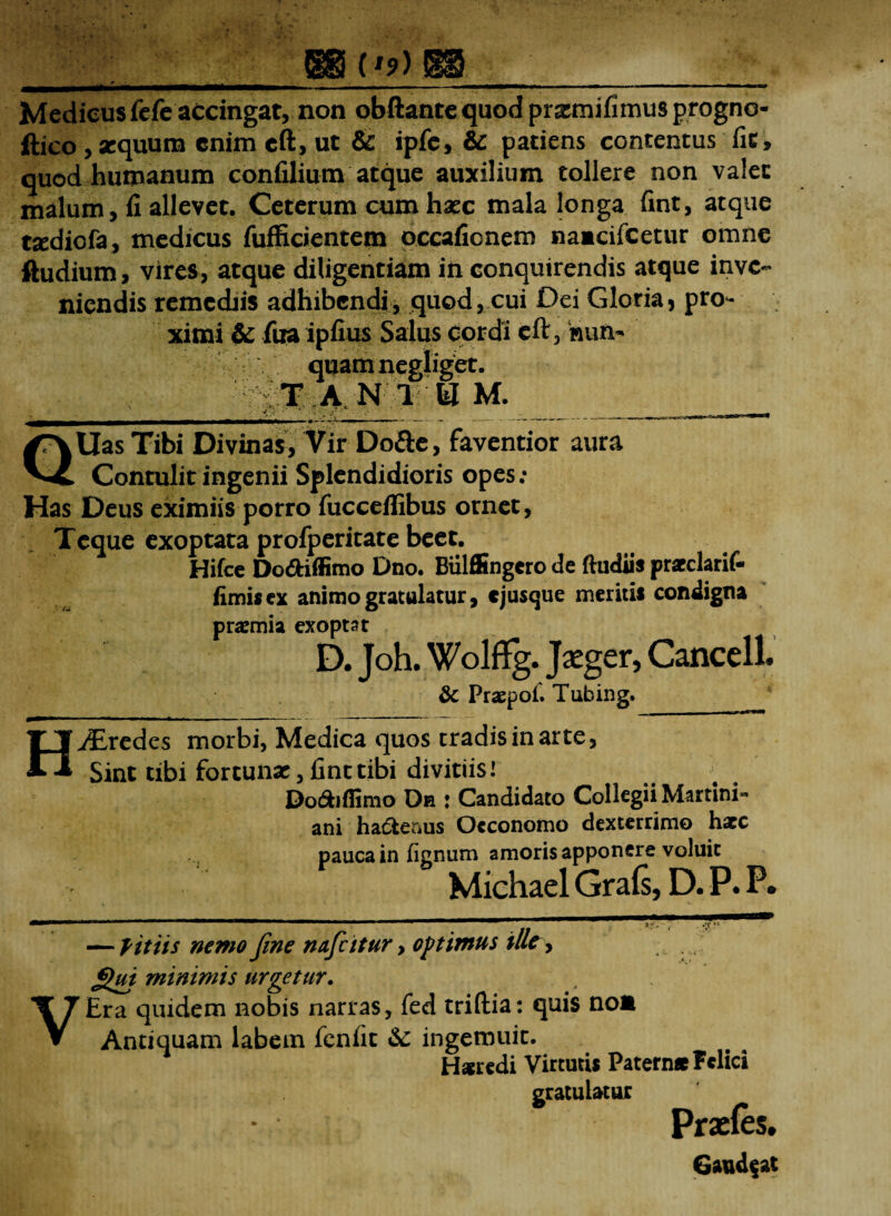 ;_(ggi ('?) SH5_ Medicus fefe accingat, non obftante quod pnzmifimiisprogno- ftico , xquum enim eft, ut & ipfe, & patiens contentus fit, quod humanum confilium atque auxilium tollere non valet malum, fi allevet. Ceterum cum hsec mala longa fint, atque txdiofa, medicus fufficientem occafionem namcifeetur omne ftudium, vires, atque diligentiam in conquirendis atque inve¬ niendis remediis adhibendi, quod, cui Dei Gloria, pro- xitni & fua ipfius Salus cordi eft, nun¬ quam negliget. T A N 1 U M. v •/ ■ ■'* '* .• ♦ ' ii »>— i ^ QUas Tibi Divinas, Vir Do&e, faventior aura Contulit ingenii Splendidioris opes; Has Deus eximiis porro fucceffibus ornet, Tcque exoptata profperitate beet. Hifce DodHffimo Dno. Biilffingero de ftudiis praeclarif- fimis ex animo gratulatur, ejusque meritis condigna praemia exoptat D. Joh. Wolffg. Jaeger, Cancell. & Praspol. Tubing. HvEredes morbi, Medica quos tradis in arte, Sint tibi fortunae, fint tibi divitiis i Do&iflimo Dh : Candidato Collegii Martini- ani hadterius Oeconomo dexterrimo hacc pauca in fignum amoris apponere voluit Michael Grafs, D. P. P. — fit iis nemo fine naficitur, optimus ille, £hu minimis urgetur. VEra quidem nobis narras, fed triftia: quis no* Antiquam labem fenfit & ingemuit. H*redi Virtutis Paternae Felici gratulatur 14 Praefes. Gaudeat