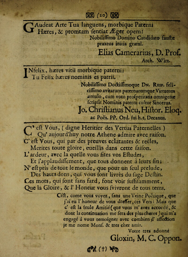 f20) i§§j G Audeat Arte Tua languens, morbique Paterni Haeres, & promtam fentiat iEger opemI Nobiliflimo Domino Candidato faufbe praxeos initia gratul. Elias Camerarius, D. Prof. Arch. ^irc. INfelix, haeres vitii morbique paterni: Tu Felix haeres nominis es patrii. Nobiliflimo Dodfciflimoque Dn. Resp. feli- ciflimo avitarum paternarumque Virtutum «mulo , cum voto prosperitatis omnigenae fcripftt Nominis paterni cultor Sincerus. Jo. Chriflianus Neu, Hiftor. Eloq. ac Poes. PP. Ord. fui h. t. Decanus. C* eft Vous, ( digne Heritier des Vertus PaternelJes ) Qu* aujourd’huy notre Athene admire avec raifon. C’ eft Vous, qui par des preuves eclatantes &£ rceles. Merites toute gloire, eueillis dans cette faifon. L’ ardeur, avec la quelle vous fites vos Eftudes, Et fapplaudiftement, que tous donnent a leurs fin; • Nseftpris detoiit lemonde, que pour un feul prelude, Des hauts dons, qui vous font livres du fage Deftin. Ces mots, qui font ?kns fard, font voir fufBfamment, Que la Gloire, &: 1’ Honeur vous fvivront de tous tems. Ceft, come vous voyez, fans uneVeine Poetique, que j’ai eu i’honeur de vous dre(Ter,ces Vers: Mais que c* eft la ieule Amitie(que vous m’ avez accorde, &c dont la continuation me fera des pluscheres jquinfa engage a vous temoigner avec combien d* afie&ion je me nome Monf. 6c tres cher amis. Votre tres adonne Gloxin, M* C. Oppon.