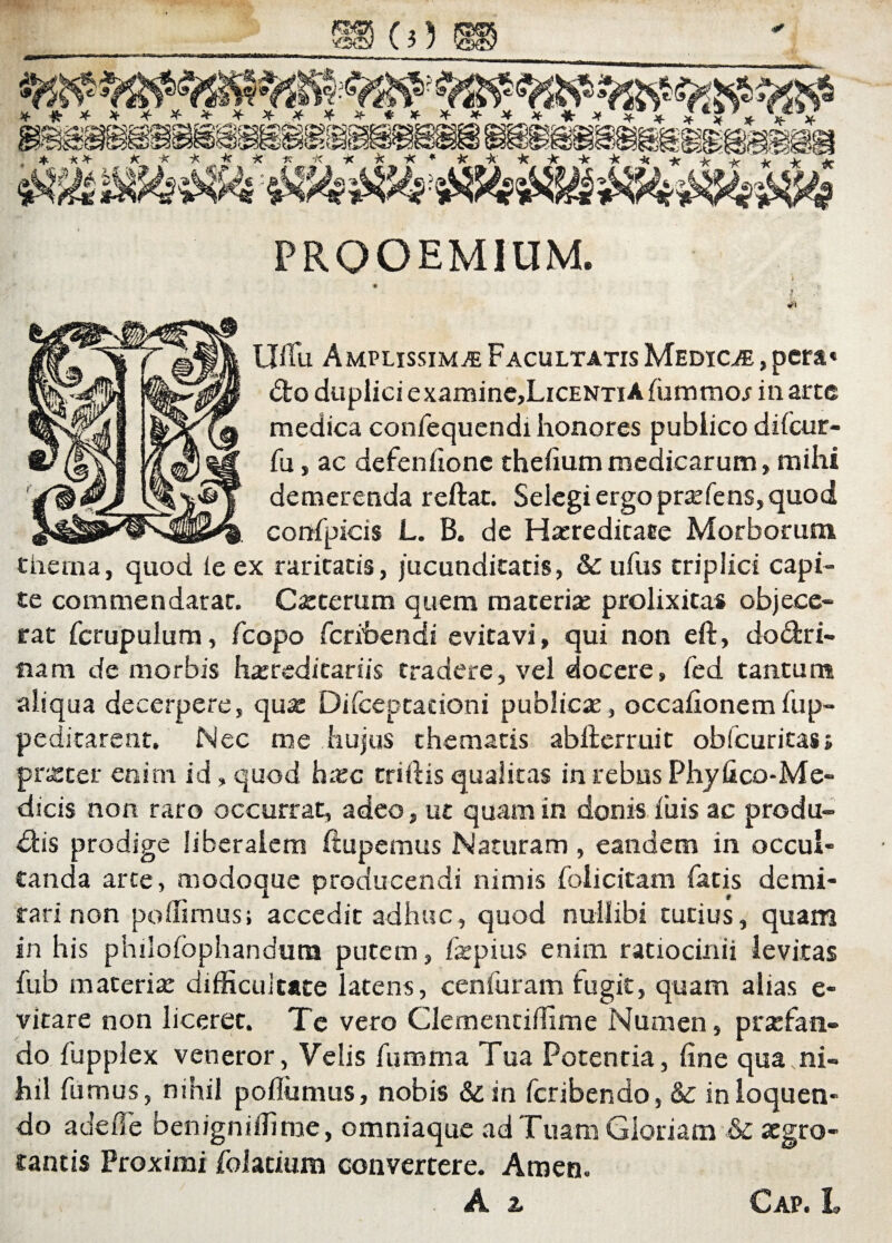 PROOEMIUM. i i #) Uffii Amplissima Facultatis Medica , pera» Co duplici e xamine,LiCENTi A fummo/ in arte medica confequendi honores publico difeur- fu j ac defeniionc theiium medicarum, mihi demerenda reftat. Selegi ergo praefens, quod confpicis L. B. de Haeredicaee Morborum thema, quod ie ex raritatis, jucunditatis, & ufus triplici capi¬ te commendarac. Caeterum quem materiae prolixitas objece¬ rat fcrupulum, fcopo fetibendi evitavi, qui non eft, doCri- flara de morbis haereditariis tradere, vel docere, fed tantum aliqua decerpere, quae Difceptationi publicae, occaiionemSup¬ peditarent. Nec me hujus thematis abfterruit obfcuritas» praeter enim id, quod hxc triftis qualitas in rebus Phyfico-Me- dicis non raro occurrat, adeo, ut quam in donis fuis ac produ¬ cis prodige liberalem ftupemus Naturam , eandem in occul¬ tanda arte, modoque producendi nimis folicitam fatis demi¬ rari non poffimus; accedit adhuc, quod nullibi tutius, quam in his philofophandum putem, fepius enim ratiocinii levitas fub materia: difficultate latens, cenfuram iugit, quam alias e- vitare non liceret. Te vero Clemenciffime Numen, praefan¬ do fupplex veneror, Velis fiimma Tua Potentia, fine qua,ni¬ hil fumus, nihil poflumus, nobis &in feribendo, & in loquen¬ do adede benigniffime, omniaque ad Tuam Gloriam & aegro¬ tantis Proximi folatium convertere. Amen. A & Cap. L
