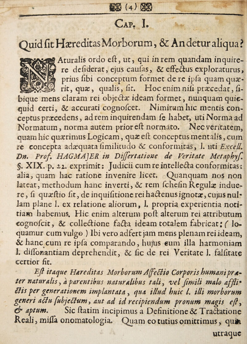 • Cap. I. « i * Quid fic Haereditas Morborum, & An detur aliqua ? Aturalis ordo eft, ut, qui in rem quandam inquire¬ re defiderat, ejus caulas, & effeCtus exploraturus, prius fibi conceptum formet de re ipfa quam qtue- rit, qua:, qualis, iit. Hoc enim nifi ptarcedat, fi- bique mens claram rei obje&a: ideam formet, nunquam quic- quid certi, &: accurati cognofcet. Nimirum hic mentis con¬ ceptus pratcedens, ad rem inquirendam fe habet, uti Norma ad Normatum, norma autem prior eft normato. Nec veritatem, quam hic quaerimus Logicam, qua: eft conceptus mentalis, cum re concepta adatquata (imilitudo & conformitas, 1. uti Excell. T>n. Prof. HAGMAJER in Dijjertatione de Feritate Metaphyf. §. XIX. p. zz. exprimit: Judicii cum reintelie&a conformitas: alia, quam hac ratione invenire licet. Quanquam nos non lateat, methodum hanc inverti, & rem fcheiin Regula: indue¬ re, ii quatftio lit, de inquiiitione rei hatftenusignotae, cujus nui* Jam plane 1. ex relatione aliorum, 1. propria experienda noti¬ tiam habemus. Hic enim alterum poft alterum rei attributum cognofcit, & collectione faCta ideam totalem fabricat; ( lo¬ quamur cum vulgo ) Ibi vero adfert jam mens plenam rei ideam, & hanc cum re ipfa comparando, hujus eum illa harmoniam 1. diifonantiam deprehendit, &c fic de rei Veritate 1. faliitate certior fit. Eji itaque Hareditas Morborum AffeEUo Corporis humanipr*- ter naturalis, a parentibus naturalibus tali, vel Jimili malo affli• £tis per generationem implantata, qua illud huic 1. illi morborum generi aclu fubjeEium, aut ad id recipiendum pronum magis cfl, dr aptum. Sic ftatim incipimus a Definitione & Tradiatione Ileali, mififa onomatologia. Quam eo tutius omittimus, quife utraque