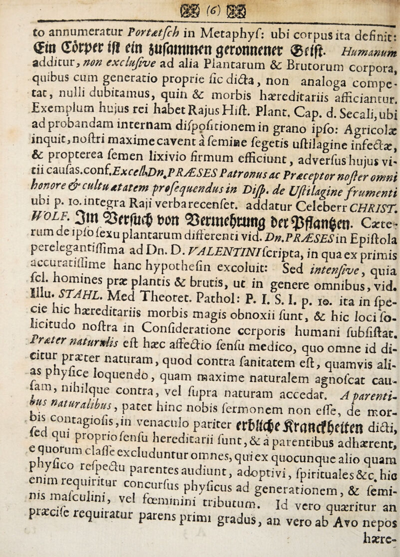 (6) Co annumeratur Portatfch in Metaphyf: ubi corpus ita definit? ©n Gtfrper tfi em sufflittiwn geronnmer Humanum additur, non exclufive ad alia Plantarum & Brutorum corpora, quibus cum generatio proprie fic di<2a, non analoga compe¬ tat, nubi cubitamus, quin & morbis htereditariis afficiantur Exemplum huius rei habet RajusHiffi Piant. Gap. d. Secali,ubi ad probandam internam difpofitionemin grano ipfo: Agricolx inquit, noftri maxime cavent a femiae Tegetis uftilagine infe&a: & propterea femen lixivio firmum efficmnt, advc?fusW ^ di cmCas.cont.Excc/kDn.PRAsSES Patronus ac Praceptor no fler omni honore & cultu atatem profequendusin de Uftilagine frumenti ubl P* I°-integra Raji verbarecenfer. addatur CeleberrCHRIST. ff oiF. 3ini m Dee 9Jffan$en. Catte- rum oe ipiolexuplantarum differenti vid. Dn.PR^SESin Epiftola * /T— f • VALENTINIlcripta, in qua ex primis accuratjffime hanc hypothefm excoluit: Sed intenfve, quia ,?«’ °fP,lnes Praj plantis & brutis, ut in genere omnibus, vid. Mu. STAhl. Med Theoret. Pathol: P. I. S. I. p. i©, ita in fpe- ese hic hereditariis morbis magis obnoxii funt, & hic locifb- Jucituuo noftra in Confideratione corporis humani fubfiftat. naturnlis eft hxc affedio fenfu medico, quo omne id di- citur pratter naturam, quod contra fanitatem eft, quamvis ali- as p yiice loquendo, quam maxime naturalem agnofeat cau- am nimlque contra, vel fupra naturam accedar. A parenti- naturalibus, patet hinc nobis Termonem non e fle, de mor- fed oui nf °iiS’Jn rCi;aCUlf Pariter difti, e Quorum °iP/t° iCnU !ieredlCani ffint,&d parentibus adhaerent, phyfico refl ^excIuduntur omnes, qui ex quocunque alio quam LL ren v Parentesaudiunt, adoptivi, Tpirituales&c.hic nis maTcuhni*f C?n5ur^us P^yficus ad generationem, & femi- f atm'ini Cributum- W vero quarritur an piacifc requiratur parens prirm gradus, an vcroabAro nepos hxrc-