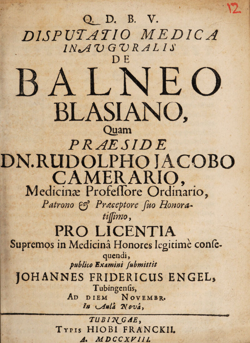 DISPUTATIO MEDICA IR*A U QURA L l $ B A L N E O BL ASIANO, Quam PRAESIDE DN.RUDOLPHO J ACOBO CAMERARIO, . Medicinae Profeflore Ordinario, Patrono Praceptore feto Honora- itffimo, PRO LICENTIA Supremos in Medicina Honores Iegicime confe- quendi, publico Examini fubmittit JOH ANNES FRIDERICUS ENGEL, Tubingenfis, Ad diem Novembr. Ia i^Anta 2Vova. TUB17ZJGAE, Typis HIOBI FRANCKII. J. MDCCXV11L