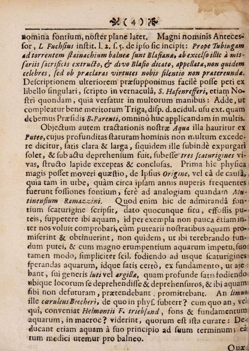 nomina fontium, nofter plane later. Magni nominis Anteces- for, L Fucbfius inftit. 1. z. C 5. de ipfo fic incipit: Prope Tubingam ad torrentem (lainachium balnea, funt Blafiana* ab excelfo illic a mis- far iis fur tficis extruFto^ & divo Blafio dicato, appellat d^non quidem celebres, fed ob prae lar as virtutes nobis filent 10 non pratereunda, Defcripnonem ulteriorem pnefupponimus facile poffe peri ex libello fingulari, feripto in vernacula, S, Hafenrefiferi, etiam No- ftri quondam, quia verfatur in multorum manibus: Adde,ut compleatur bene meritorum Triga, difp. d.acidul. ufu ext.quam debemus P radi Jis B^P arenti, omnino huc applicandam in multis. Obje&um autem tradationis noftrae Aqua illa hauritur ex Puteor cujus profunditas ftaturam hominis non multum excede¬ re dicitur, fatis clara & larga, fiquidem ille fubinde expurgari folet, &fuba&u deprehenlum fuit, fubeffe tres fcaturigmes vi¬ vas, ftru&o lapide exceptas &: conclufas. Prima hic phyfica , magis poffet moveri qua^ftio, de Ipfius Origine, vel ea de cauli, quia tam in urbe, quam circa ipfam annis nuperis frequentes fuerunt foffiones fontium, fere ad analogiam quandarn Mu- tintnfium Ramazzim. Quod enim hic de admiranda fon¬ tium fcaturigine fcripfit, dato quocunqiic litu, etfoilis pu¬ teis, fuppetere ibi aquam, id per exempla non pauca etiam in-1 ter nos voluit comprobari, cum putearii noftratibus aquam pro- miferint obtinuerint, non quidem, ut ibi terebrando fun¬ dum putei, & cum magno erumpendum aquarum impetu, fuo tamen modo, fimpliciter fcil. fodiendo ad usque fcaturigines fperandas aquarum, idque fatis certo, ex fundamento, ut aje foant, fui generis lutivz 1 argilla, quam profunde fatis fodiendo ubique locorum fedeprehemdiflfe&deprehenfuros, & ibi aquam fihi non defuturam , praetendebant , promittebant. An limus ille ceeruleusBeccheri> de quo in phyf fubterr? cum quo an, vel qui, conveniat Helmontii F♦ trubjand, fons & fundamentum aquarum, inmacroc? viderint, quorum eft iftacurare: De¬ ducant etiam aquam a fuo principio ad Aium terminum i ea tum medici uremur pro balneo. Oux