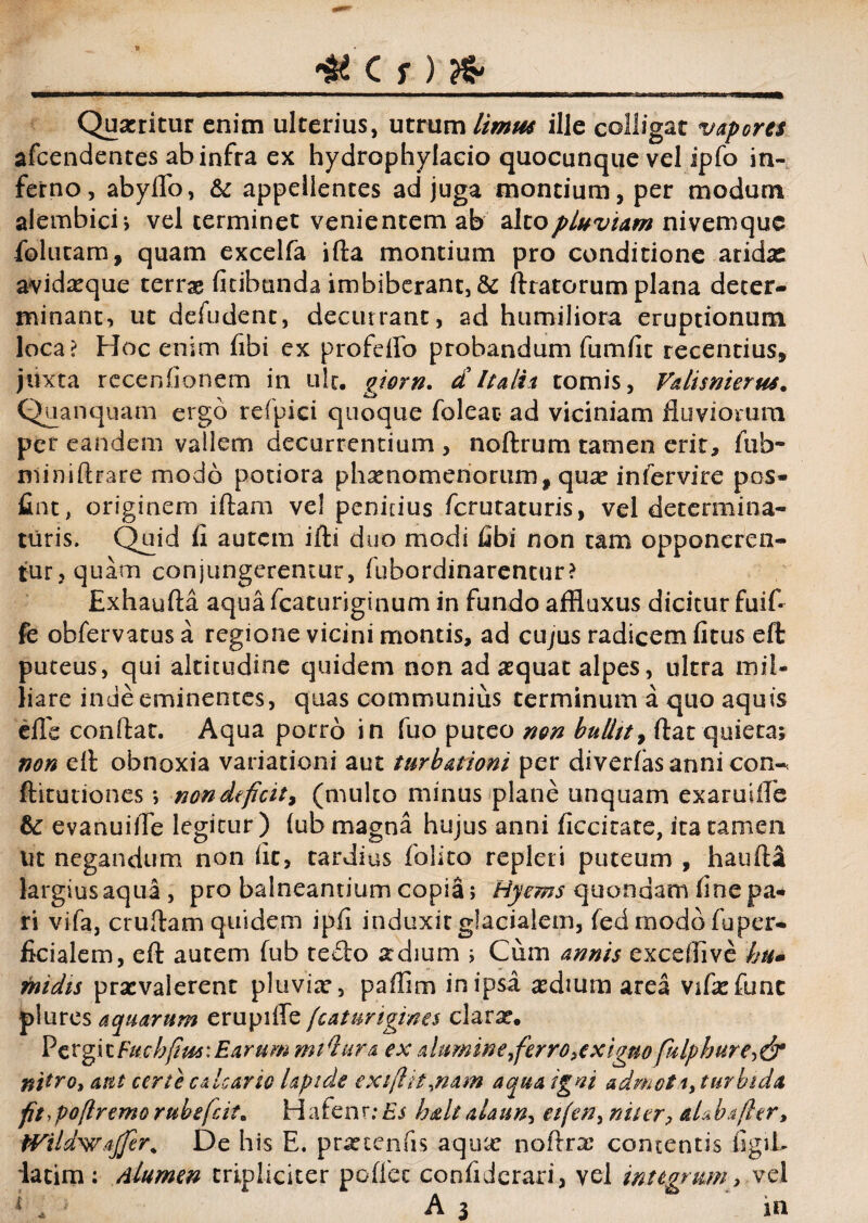 # Cr)fc Quaeritur enim ulterius, utrum limus ille colligat vapores afeendentes ab infra ex hydrophylacio quocunque vel ipfo in¬ ferno, abyffo, & appellentes ad juga montium, per modum alembici; vel terminet venientem ab alto pluviam nivemque folucam, quam excelfa ifta montium pro conditione aridae avidaeque terrae fitihunda imbiberant, & Aratorum plana deter¬ minant, ut defudent, decurrant, ad humiliora eruptionum loca? Hoc enim fibi ex profelfo probandum fumfit recentius, juxta recenfionem in ult. giorn. dItalia tomis, V&lismeru*. Quanquam ergo refpici quoque foleac* ad viciniam fluviorum per eandem vallem decurrentium , noftrum tamen erit, fub- miniftrare modo potiora phaenomenorum, quae infervire pos- fint, originem iftam vel penitius ferutaturis, vel determina¬ turis. Quid fl autem ifti duo modi libi non tam opponeren¬ tur, quam conjungeremur, fubordinarencur? Exhaufta aqua fcaturiginum in fundo affiuxus dicitur fuifi fe obfervatus a regione vicini montis, ad cujus radicem ficus eft puteus, qui altitudine quidem non ad aequat alpes, ultra mii- liare inde eminentes, quas communius terminum a quo aquis efle conflat. Aqua porro in fuo puteo non bullit, flat quieta; non efl obnoxia variationi aut turbationi per diverfas anni con-n ftitutiones*, non deficit, (multo minus plane unquam exaruifle &: evanuiiTe legitur) (ub magna hujus anni ficcitate, ita tamen ut negandum non fit, tardius folito repleri puteum , haufta largius aqua, pro balneantium copia; 'Hycms quondam fine pa¬ ri vifa, cruftam quidem ipfi induxit glacialem, fed modo fuper- ficialem, eft autem fub te£lo xdium ; Cum annis exceflive hu» midis praevalerent pluvia, paffim in ipsa aedium area vifaefunc plures aquarum erupifle fcaturigines clarae. Pergi t Eucbfim: Earum mtQura ex a lumine ferro, exiguo fulphure, & nitro, ant certe calcario lapide exifiit,nam aqua igni admoti, turbida fit,poftremo rubeficit. Hafenr; Es h&lt alaun, etfen, na er, aLbafier, tVildwajfer. De his E. praetenfis aquar noftrx contentis figiL latim: dlumen tripliciter poflec confiderari, vel integrum, vel 1 * 1 A 3 in