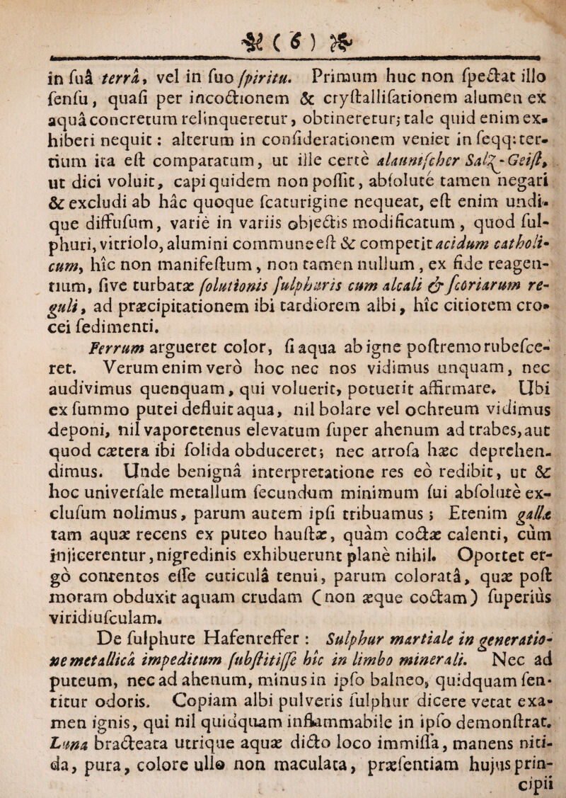 u _#(«) _ in fua terra* vel in fuo fpiritu. Primum huc non fpedac illo fenfu, quafi per incodionem & cryftallifationem alumen ex aqua concretum relinqueretur, obtineretur,- tale quid enim ex¬ hiberi nequit: alterum in confiderationem veniet infeqqster- tium ita eft comparatum, ut ille certe alaunifcher Sal^Geift> ut dici voluit, capi quidem nonpoflic, abfolute tamen negari &C excludi ab hac quoque fcaturigine nequeat, eft enim undh que difFufum, varie in variis objedhs modificatum , quod ful- phuri, vitriolo, alumini commune eft & competit acidum catkoli- cumy hic non manifeftum, non tamen nullum , ex fide reagen¬ tium, five turbatae [olutionis fulphuris cum aleati & fcoriarum re¬ guli, ad praecipitationem ibi tardiorem albi, hic citiorem cro¬ cei fedimenti. Ferrum argueret color, fi aqua ab igne poftremorubefce- ret. Verum enim vero hoc nec nos vidimus unquam, nec audivimus quenquam, qui voluerit, potuerit affirmare. Ubi exfummo putei defluit aqua, nilbolare vel ochreum vidimus deponi, nil vaporctenus elevatum fuper ahenum adtrabes,aut quod cetera ibi folida obduceret; nec arrofa hasc deprehen¬ dimus. Unde benigna interpretatione res eo redibit, ut Sc hoc univerfale metallum fecundum minimum lui abfolute ex- clufum nolimus, parum autem ipfi tribuamus; Etenim galla tam aquas recens ex puteo hauftas, quam codas calenti, cum injicerentur,nigredinis exhibuerunt plane nihil* Oportet er¬ go conrentos ede cuticula tenui, parum colorata, quas poft inoram obduxit aquam crudam (mm asque codam) fuperius viridmfculam. De fulphure HafenrefFer: Sulphur martule tn generatio¬ ne metallica impeditum (ubftitiffe hic in limbo minerali. Nec ad puteum, nec ad ahenum, minus in ipfo balneo, quidquam fen- titur odoris, Copiam albi pulveris fulphur dicere vetat exa¬ men ignis, qui nil quidquam infkmmabile in ipfo demonftrat. Luna bradeata utrique aquas dido loco immifla, manens niti¬ da , pura, colore ulla non maculata, prasfentiam hujus.prin-