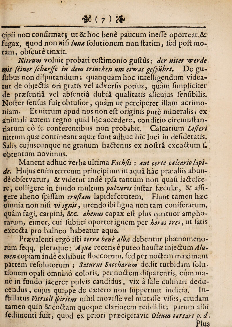 cipii non confirmat} ut&hoc bene paucum inefle oporteat,Sc fugax, quod non aili luna folutionem non ftatim, fed poft mo¬ ram, obfcure tinxit. Nitrum voluit probari teftimonio guftus; der niter 'werdc rnit feiner fcharffe in dem trincken um etwas geffuhrt. De gu- ftibus non difputandum; quanquam hoc intelligendum videa¬ tur de objedis ori gratis vel adverfis potius, quam fimpliciter de prodentia vel abfenti^ dubia qualitatis alicujus fenfibilis. Nofter fenfus fuit obtufior, quam ut perciperet illam acrimo¬ niam. Et nitrum apud nos non eft originis pure mineralis; ex animali autem regno quid hic accedere, conditio circumftan- tiarum eo fe conferentibus non probabit. Calcarium Lijleri nitrum quse contineant aquas funt adhuc hic loci in defideratis. Salis cujuscunque ne granum hadenus ex noftra excodum f. obtentum novimus. Manent adhuc verba ultima Fucbfii : aut certe calcario lapi¬ de. Hujus enim terreum principiuminaquahac ptx aliis abun- deobfervatur; & videtur inde ipfa tantum non quafi iadefce- re, colligere in tundo multum pulverts inftar fxcaix, &: affi¬ gere aheno fpiffam cruflam lapidefcentem. Fiunt tamen h#c omnia non nifi vi ignis, urendo ibi ligna non tam coniferarum, quam fagi, carpini, &:e. ahenus capax eft plus quatuor ampho¬ rarum, eimer, cui fubjici oportet ignem per horas tres, ut fatis cxcoda pro balneo habeatur aqua. Praevalenti ergo ifti terra bene alba debentur phaenomeno¬ rum feqq. pleraque: Aqua recens e puteo hauftxinjeiium/f/#- men copiam inde exhibuit floccorum, fed per nodem maximam partem refolutorum $ Saturni Saccharum dedit turbidam folu- tionem opali omnino eoioris, per nodem difparentis, cum ma¬ ne in fundo jaceret pulvis candidus, vix a fale culinari dedu¬ cendus , cujus quippe de cetero non fuppetunt indicia. In- ftillatus Vitriolijfiritus nihil rnovifle vel mutaffe vifus, crudam tamen quin &:codam quoque clariorem reddidit; parum albi fedtmenti fuit, quod ex priori prxeipitavie Oleum tartari p.d. Plus