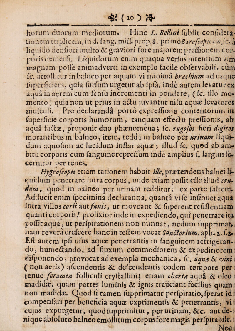 horum duorum mediorum* Hinc L. Bellini fubiic confidera- CKKiem triplicem, in d. fang. mifE prop.8, pximQBarofcopicamfc* a liquido denfiori multo & graviori tore majorem preffionem cor¬ poris demerfi. Liquidorum enim quaqua verius nitentium vim magnam polle animadverti in exemplo facile obfervabili, cum fc. attollitur in balneo per aquam vi minima brachium adusque fuperficiem, quia furfum urgetur ab ipfa, inde autem levatur ex aqua in aerem cum fenfu incrementi in pondere, ( fc. illo mo¬ mento) quia non ut prius in adu juvantur nifu aquae levatores mufculi. Pro declarandi porro expreflione concentorum in luperficie corporis humorum , canquam effe&u preflionis, ab aqua fadar, proponit duo phaenomena; fc. rugofos fieri digitos morantibus in balneo, item, reddi in balneo per urinam liqui¬ dum aquofum ac lucidum inflar aquae; illud fc. quod ab am¬ bitu corporis cum fanguinereprelfum inde amplius Q largius fe- cernitur per renes* Hygrofcopn etiam rationem habuit lUe% praetendens balnei li¬ quidum penetrare intra corpus, unde etiam poflit efle illud cr&r dum, quod in balneo per urinam redditur; ex parte falcem. Adducit enim fpecimina declarantia, quanca vife mfinuetaqua intra villos corii aut funis, ut moveant & fuperent refiftentiam quanti corporis/ prolixior inde in expediendo, qui penetrare ita poflit aqua, ut perfpirationem non minuat, nedum fupprimat, nam revera crefcere hanc in reflem vocar Sa&ctorium, aph. i. f 2* EU autem ipfi ufus aqua: penetrantis in fanguinem refrigeran¬ do, humedando, ad fluxum commodiorem &: expediriorem difponendo; provocat ad exempla mechanica, fc. aqua & vini ( non aeris) afcendentis &: defccndentis eodem tempore per tenue foramen folliculi cryflallini; etiam charta aqua & oleo madida:, quam partes luminis & ignis trajiciant facilius quam non madida. Quod fi tamen fupprimatur perfpiratio,fperat id eompenfari per beneficia aqua: exprimentis <Sc penetrantis, vi cujus expurgetur, quod fupprimitur, per urinam, &c. aut de¬ nique abfoluto balneo emollitum corpus fore magis perfpirabiie. Nec