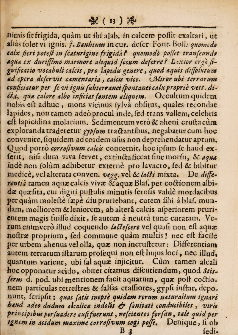 _ & (li) & nimis {itfrigida, quam uc ibi alab. in calcem poflit exaltari, uc alias folet vi ignis* f Bauhinm in cur, defer Font. Boli; quomodo calx fieri pote (i tn fiat urigine frigida f quomodo pofjet tr an [eundo . aqua ex durifjimo marmore aliquid fecum deferre ? L txior ergo fi- gmficatw vocabuli calcis, pro lapidis genere, quod aquis diffo lutum ad opera defervit camentaria, calcis vice. CMiror ubi terrarum conficiatur per fe vi ignis fuhterranet fpont anci calx proprie veft. di- eidi qua calore albo inficiat fontem aliquem. Occultum quidem nobis eft adhuc , mons vicinus fylva obfitus, quales recondat lapides, non tamen adeo procul inde, fed trans vallem, celebris i eft lapicidina molarium. Sedimentum vero &aheni cruftacum exploranda traderetur gjpfnm tranantibus, negabatur cum hoc convenire, fiquidem adeosdem ufus non deprehendatur aptum* Quod porro corrofivum calcis concernit, hocipfum fe haud ex¬ ierit, nili dum viva fervet, extinchficcat finemorfu, 5c aqua inde non folum adhibetur externe pro lavacro, fed &; bibitur medice, vel alterata conven. vegg. vel &; labii mixta* De diffe¬ rentia tamen aquas calcis viva: &;aquas Blaf. per co&ionem albi¬ da: quaefita, cui digiti puflulis minutis ferofis valde mordacibus perquam molefte faspe diu pruriebant, cutem fibi a blaf, mun¬ dam, molliorem 6cleniorem, ab altera calcis afperiorem pruri¬ entem magis fui/Te dixit, fe autem a neutra tunc curatam. Ve¬ rum enimverd illud coquendo Ublefcere vel quafi non eft aquas noftne proprium, fed commune quam multis J nec eft facile per urbem ahenus vel olla, qua: non incruftetur; Differentiam autem terrarum iftarum profequi non eft hujus loci, nec illud, quantum varient, ubi fal aqua: injicitur. Cum tamen alcali hoc opponatur acido, obiter citamus difcutiendum, quod Stis- ferus d, pod. ubi mentionem facit aquarum, qua: poft coftio- nem particulas tetreftres & falfas crafliores, gypfi inftar, depo¬ nunt, fcripfit; quas fatis inepte quidam rerum naturalium ignari haud adeo dudum a halica indolis & fanitati conducibiles , viris principibus per fuader e au fi fuerunt, ntfcitntes forfetn, tale quid per tgnem in acidum maxime corrofivum cogi pojfe. Denique, fi ob B a fedu