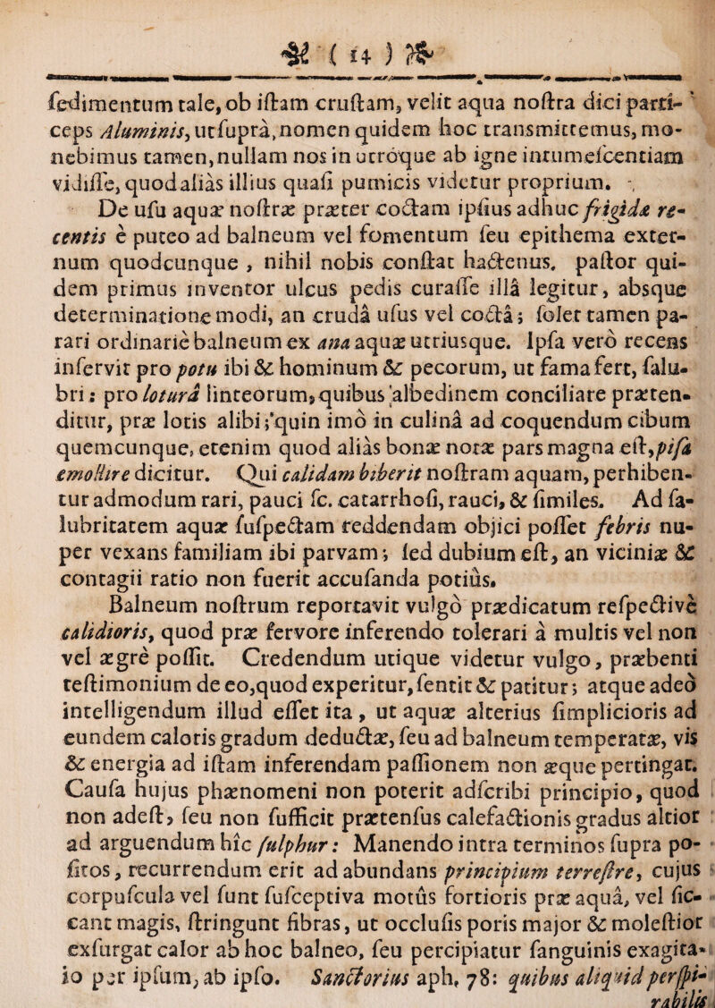 fedimentum tale, ob iftam cruftam, velit aqua noftra diei parti- * ceps Aluminis^ u cfup ra > n o m e n quid e m hoc transmittemus, mo¬ nebimus tamemnullam nos in ucroque ab igne inrumefcentiam vidule, quodalias illius quafi pumicis videtur proprium. De ufu aquae noftrae praeter codam ipfius adhuc frigida re¬ centis e puteo ad balneum vel fomentum feu epithema exter¬ num quodcunque , nihil nobis conflat hadfenus, paftor qui¬ dem primus inventor ulcus pedis curaiTb illa legitur, absque determinationemodi, an cruda ufus vel coda; folettamen pa¬ rari ordinarie balneum ex ana aquas utriusque. Ipfa vero recens infervit pro potu ibi & hominum & pecorum, ut fama fert, falu- bri; pro lotura iinteorum5quibus'albedincm conciliare praetea. ditur, prae lotis alibi fquin imo in culina ad coquendum cibum .quemcunque, .etenim quod alias bonae notas pars magna cd9pi/i emollire dicitur. Qui calidam biberit noftram aquam, perhiben¬ tur admodum rari, pauci fc. catarrhofi, rauci, & fimiles. Ad fa- luhritatem aquar fufpedam reddendam objici poffet febris nu¬ per vexans familiam ibi parvam *, led dubium eft, an vicinia &C contagii ratio non fuerit accufanda potius. Balneum noftrum reportavit vulgo praedicatum refpedive calidioris, quod prae fervore inferendo tolerari a multis vel non vel aegre pofiit. Credendum utique videtur vulgo, praebenti reftimonium de eo,quod experitur, fentit & patitur *, atque adeo intelligendum illud eflet ita , ut aquae alterius fimplicioris ad eundem caloris gradum dedu&ae, feu ad balneum temperatae, vis energia ad iftam inferendam paflionem non aeque pertingat. Caufa hujus phaenomeni non poterit adferibi principio, quod non adeft, feu non fufficit praetenfus calefadionis gradus altior ad arguendum hic fulphur: Manendo intra terminos fupra po- fitos, recurrendum erit ad abundans principium terrefire, cujus corpufcula vel funt fufeeptiva motus fortioris prae aqua, vel fic- cant magis, ftringunt fibras, ut occlufis poris major moleftior exfurgat calor ab hoc balneo, feu percipiatur fanguinis exagita* io pjr ipfum;ab ipfo. Sanet orius aph, 78: quibus aliquidperfpi- r ab ilis