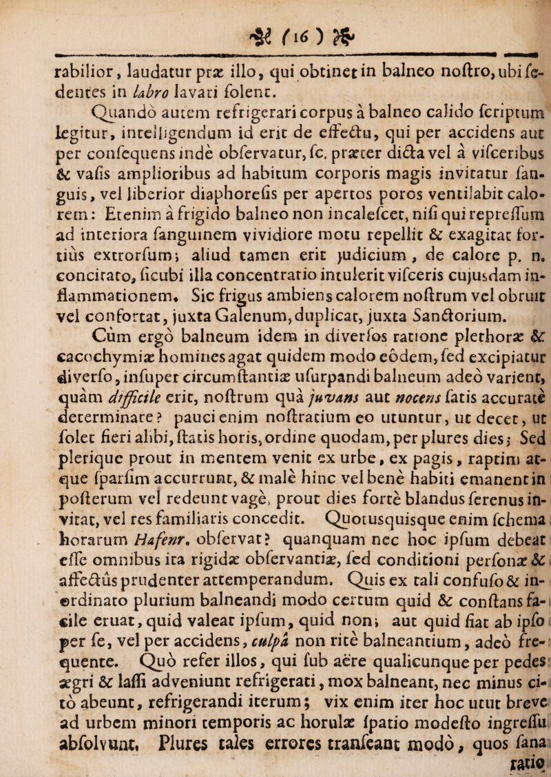 ^ ^ rabilior, laudatur prx illo, qui obtinet in balneo noftro,ubife- dentes in labro lavari folent. Quando autem refrigerari corpus a balneo calido fcriptum legitur, intelligendum id erit de efledfu, qui per accidens aur per confequensinde obfervatur,fc. procer didavel a vifeenbus &: vafis amplioribus ad habitum corporis magis invitatur fan- guis, vel liberior diaphorefis per apertos poros ventilabit calo¬ rem: Etenim a frigido balneo non incalefcer, nifi qui repr cffu m ad interiora fangumem vividiore motu repellit & exagitat for¬ tius extrorfurm aliud tamen erit judicium, de calore p. n# concitato, ficubi illa concentratio intulerit vifceris cujusdam in¬ flammationem, Sic frigus ambiens calorem noftrum vel obruit vel confortat, juxta Galenum,duplicat, juxta San&orium. Cum ergo balneum idem in diverfos ratione plethorse &: cacochymise homines agat quidem modo eodem, fed excipiatur diverfo , infuper circumflantia ufurpandi balneum adeo varient, quam difficile erit, noftrum qua juvans aut nocens fatis accurate determinare? pauci enim noftracium eo utuntur, ut decet, ut folet fieri alibi,flatis horis,ordine quodam,per plures dies,- Sed pleriquc prout in mentem venit ex urbe, ex pagis, raptim at¬ que fparfim accurrunt, & male hinc vel bene habiti emanent in pofterum vel redeunt vage, prout dies forte blandus ferenus in¬ vitat, vel res familiaris concedit. Quotusquisque enim fchema horarum Hafenr. obfervat* quanquam nec hoc ipfum debeat elfe omnibus ica rigidae obfervantix, fed conditioni perfoiiz&Z a fle diis prudenter attemperandum. Quis ex tali confufo & in¬ ordinato plurium balneandi modo certum quid & conflans fa¬ cile eruat, quid valear ipfum, quid noni aut quid fiat ab ipfo per fe, vel per accidens, culpa non rite balneantium, adeo rre- quente. Quo refer illos, qui fub aere qualicunque per pedes segri &c laffi adveniunt refrigerati, mox balneant, nec minus ci¬ to abeunt, refrigerandi iterum; vix enim iter hoc utut breve ad urbem minori temporis ac horulae fpatio modefto ingrefiii abfolvanti Plures tales errores tranfeant modo, quos fana