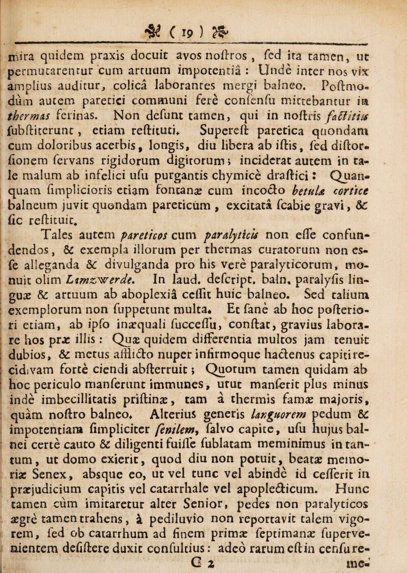 attattxorfai mira quidem praxis docuit avos noftros , fed ira tamen, ut permutarentur cum artuum impotentia : Unde inter nos vix amplius auditur, colica laborantes mergi balneo. Poftmo- diirn autem paretici communi fere confenfu mittebantur m thermas ferinas. Non defunc tamen, qui in noftris faSIiti/<r fubftiterunc, etiam reftituti* Supereft paretica quondam cum doloribus acerbis, longis, diu libera ab iftis, fed diftor- fionem fervans rigidorum digitorum; inciderat autem in ta¬ le malum ab infelici ufu purgantis chymice draftici: Quan- quam fimplicioris etiam fontana cum incodo betuU cortice balneum juvit quondam pareticum , excitata fcabie gravi, &: fic reftituic. Tales autem par et i cos cum paralyticis non efle confun¬ dendos , exempla illorum per thermas curatorum non es- fe alleganda 6c divulganda pro his vere paralyticorum, mo¬ nuit olim Ltmzrwerde, In laud. defcript» baln, paralyfis liti- gux & arcuum ab aboplexia ccffit huic balneo. Sed talium exemplorum non fuppetunt multa. Et fane ab hoc poflerio- ri etiam, ab ipfo inaequali fucceffu, conftat, gravius labora¬ re hos prx illis: Quse quidem differentia multos jam tenuit dubios, &: metus affiido nuper infirmoque hactenus capiti re¬ cidivam forte ciendi abfterruit; Quorum tamen quidam ab hoc periculo manferunt immunes, utut manferit plus minus inde imbecillitatis priflinx, tam a thermis fam^e majoris, quam noftro balneo. Alterius generis languorem pedum &: impotentiam fimpliciter /enilem, falvo capite, ufu hujus bal¬ nei certe cauto &: diligenti fuiffe fublatam meminimus in tan¬ tum, ut domo exierit, quod diu non potuit, beatas memo¬ ria: Senex, absque eo, ut vel tunc vel abinde id cefferit in praejudicium capitis vel catarrhale vel apopledicum. Hunc tamen cum imitaretur alter Senior, pedes non paralyticos aegre tamen trahens, 4 pediluvio non reportavit talem vigo¬ rem, fed ob catarrhum ad finem prima: feptimana: fuperve- nientera defiftere duxit confultius: adeo rarum eftin cenfure- C z me«