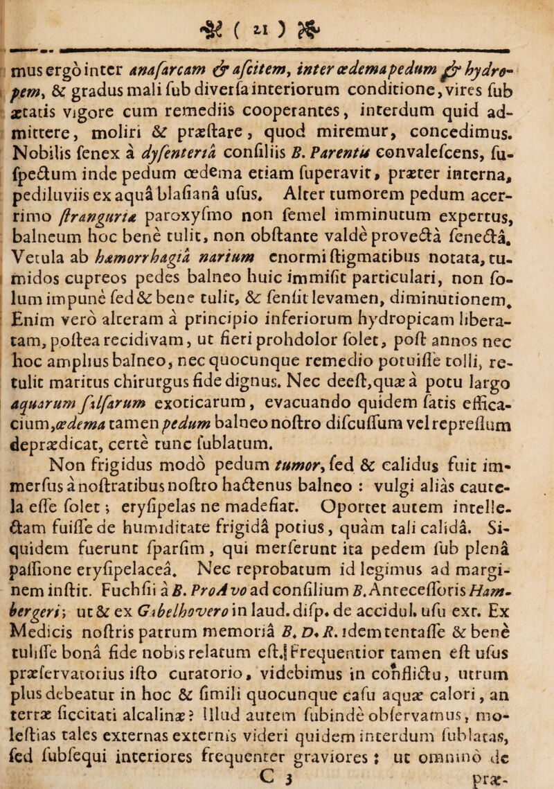 mus ergo inter anafarcam &afcitemy inter oedemapedum gfrhydro* pem, & gradus mali fub diveriainteriorum conditione,vires fub astatis vigore cum remediis cooperantes, interdum quid ad¬ mittere, moliri &“ prasftare, quod miremur, concedimus. Nobilis fenex a dyfenterta confiliis B, Parentis convalefcens, fu- fpe&um inde pedum oedema etiam fuperavit, prseter interna, pediluviis ex aquablafiana ufus, Alter tumorem pedum acer¬ rimo (Iranguria paroxyfmo non femel imminutum expertus, balneum hoc bene tulit, non obftante valde provecta fene&a. Vetula ab h&morrhagia narium enormi digmatibus notata, tu. midos cupreos pedes balneo huic immifit particulari, non fo- lum impune fed&bene tulit, & feniit levamen, diminutionem* Enim vero alteram a principio inferiorum hydropicam libera¬ tam, p.oftearecidivam, ut fieriprohdolor folet, poft annos nec hoc amplius balneo, nec quocunque remedio potuiflb rolii, re¬ tulit maritus chirurgus fide dignus. Nec deeft,qiiasa potu largo aquarum ftlfarum exoticarum, evacuando quidem fatis effica- ciutnya?dema tamen pedum balneo noftro difcuflum vel repreflum deprtcdicat, certe tunc fublatum. Non frigidus modo pedum tumor y fed & calidus fuit im- merfus a noftratibus noftro ha&enus balneo : vulgi alias caute¬ la effe folet; eryfipelas ne madefiat. Oportet autem intelle. ftam fuifTede humiditate frigida potius , quam tali calida. Si¬ quidem fuerunt fparfim, qui merferunt ita pedem fub plena palfione eryfipelacea, Nec reprobatum id legimus ad margi¬ nem inftit. Fuchfii a$. ProAvoad confilium 2?. Antecelleris bergeri; ut & ex Gibelhovero in laud. difp* de accidul. ufu exr. Ex Medicis noftris patrum memoria B* D*R. idemtentafle &bene tuliffe bona fide nobis relatum eftjfrequentior tamen eft ufus praefervatoiius ifto curatorio, videbimus in confli&u, utrum plus debeatur in hoc & fimili quocunque cafu aquse calori, an terrae ficcitati alcalina?? Illud autem fubinde obfervatnus, nio- leftias tales externas externis videri quidem interdum fub latas, fed fubfequi interiores frequenter graviores x ut omnino de C 3 prar-