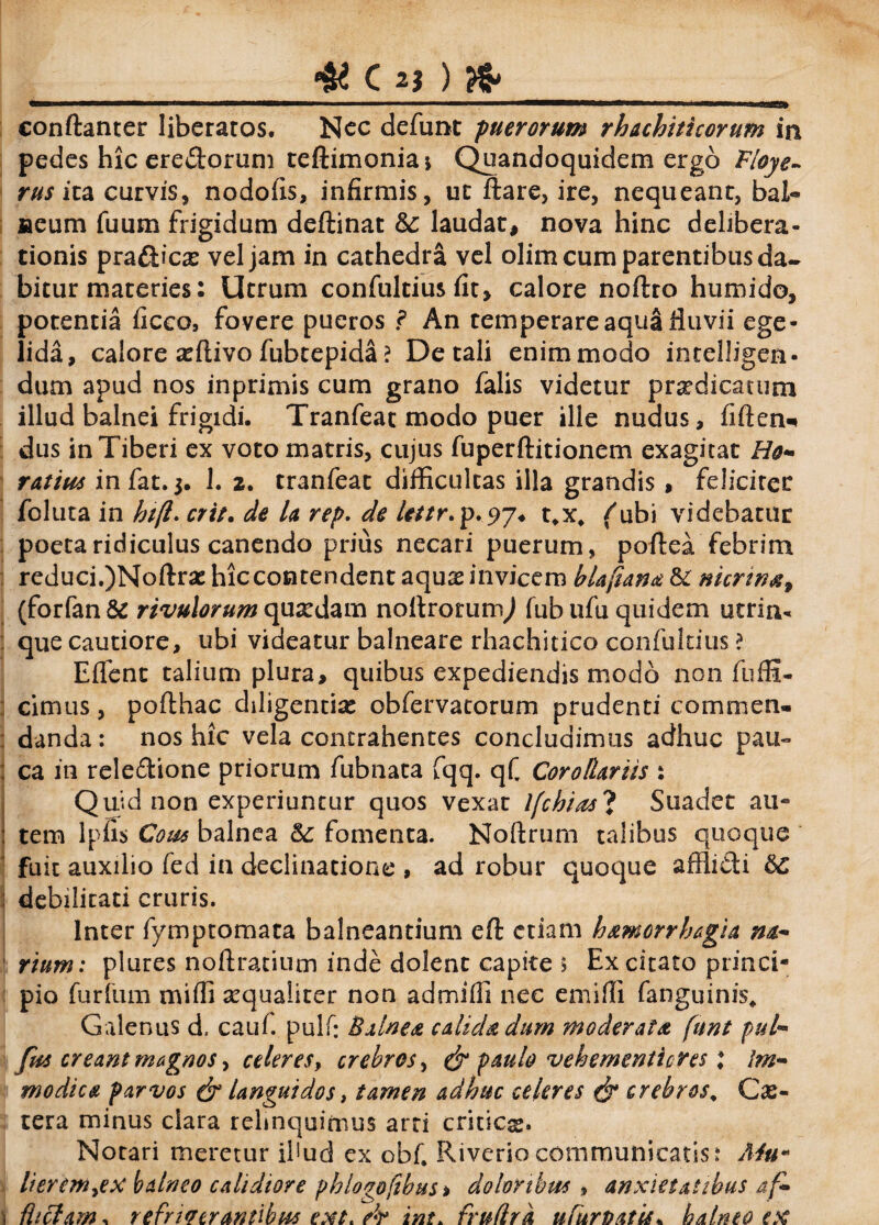 conftanter liberatos. Nec defunt puerorum rhachiticorum in pedes hic ere&orum teftimoniaj Quandoquidem ergo Floye- rus ita curvis, nodofis, infirmis, uc ftare, ire, nequeant, bal« aeum fuum frigidum deftinat &c laudat, nova hinc delibera¬ tionis pra&icx vel jam in cathedra vel olim cum parentibus da¬ bitur materies: Utrum confultius fit, calore noftro humido, potentia ficco, fovere pueros ? An temperare aqua fiuvii ege¬ lida, calore seftivo fubtepida ? De tali enim modo intelligen- dum apud nos inprimis cum grano falis videtur pr^dicatum illud balnei frigidi. Tranfeat modo puer ille nudus, fiften* dus in Tiberi ex voto matris, cujus fuperftitionem exagitat Ho¬ ratius infat.3. 1. 2. tranfeat difficultas illa grandis , felicirec foluta in hift. erit. de la rep. de lettr.p.97. t*x, (ubi videbatur poeta ridiculus canendo prius necari puerum, poftea febrim i reduci.)Noftrse hiccontendent aquas invicem blafiana & nicrw*9 (forfan& rivulorum quasdam noliroturnj fubufu quidem utrin* que cautiore, ubi videatur balneare rhachitico confultius ? Effient talium plura, quibus expediendis modo non fuffi- cimus, pofthac diligentiae obfervatorum prudenti commen- : danda: nos hic vela contrahentes concludimus adhuc pau- i ca in rele&ione priorum fubnata fqq. qC Corollariis : Quid non experiuntur quos vexat lfchias'1 Suadet au- : tem lpfis Cous balnea & fomenta. Noftrum talibus quoque fuit auxilio fed in declinatione , ad robur quoque afflidi &C debilitati cruris. Inter fymptornata balneantium eft etiam hamorrhagia na- j rium: plures noftratium inde dolent capite s Excitato princi¬ pio furfum miffi sequaiiter non admiffi nec emiffi fanguinis» Galenus d, cauf. pulf: Balnea calida dum moderata funt pul- fus creant magnos, celeres, crebros, & paulo vehementicres \ Im¬ modica parvos & languidos, tamen adhuc celeres (jr crebros\ Ce¬ tera minus clara relinquimus arri criticx* Notari meretur illud ex obf. Riveriocommunicatis: Mum lierem^ex balneo calidiore pb logo [ibus > doloribus , anxietatibus af- \ lltclam, refrigerantibus ext. /r int* fruflrk ufurbatis. balneo ex
