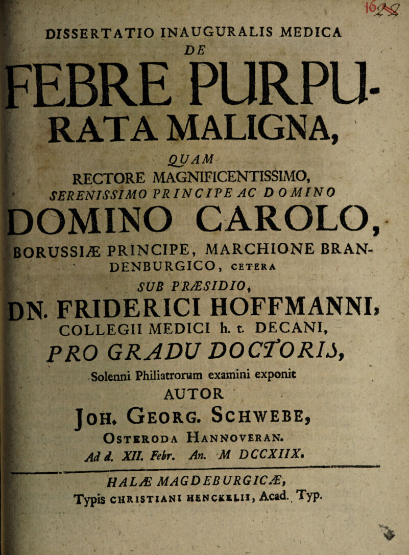■’ . . DE . . EBRE PURPU RATA MALIGNA, - QUAM RECTORE MAGNIFICENTISSIMO, SERENISSIMO PR IN CIPE AC DOMINO OMINO CAROLO BORUSSIjE principe, MARCHIONE BRAN- DENBURGICO, cetera SUB PRJESIDIO, N. FRIDERICI HOFFMANNI COLLEGII MEDICI h. t. DECANI, PRO GRADU DOCTORIS, \  Solenni Philiatrorum examini exponit AUTOR Joh* Georg. Schwebe, OSTERODA HaNNOVERAN. Aii. XII. Febr. An. M DCCXIIX. ~~HALAE MAGDEB URGICJE, Typis Christiani henckki.ii» Acad. Typ.