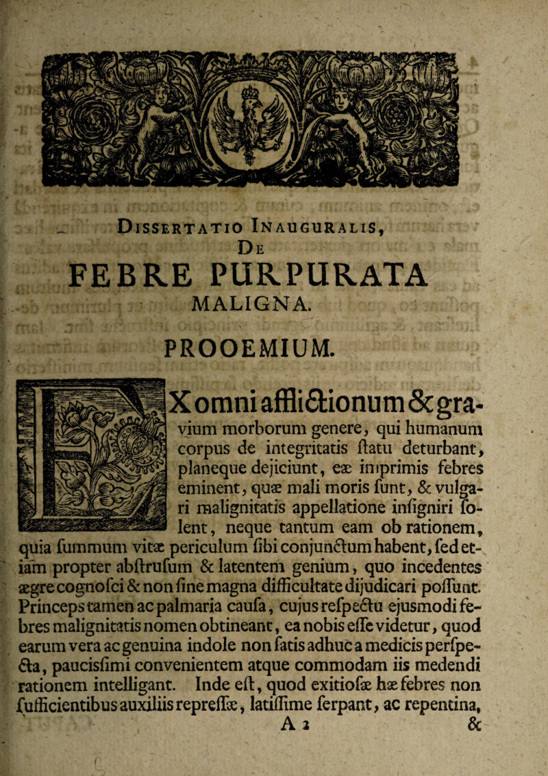 Dissertatio Inauguralis, FEBRE PURPURATA MALIGNA. PROOEMIUM. X omni affli6fcionum& gra¬ vium morborum genere, qui humanum corpus de integritatis flatu deturbant, planeque dejiciunt, eae imprimis febres eminent, quae mali moris funt, & vulga¬ ri malignitatis appellatione infigniri lo- lent, neque tantum eam ob rationem, quia fummum vitae periculum libi conjunctum habent, fed et¬ iam propter abftrufum & latentem genium, quo incedentes aegre cognofci& non fine magna difficultate dijudicari pofTunt. Princeps tamen ac palmaria caufa, cujus refpedtu ejusmodi fe¬ bres malignitatis nomen obtineant, ea nobis efle videtur, quod earum vera ac genuina indole non fatis adhuc a medicis perfpe- fta, paucisfimi convenientem atque commodam iis medendi rationem intelligant. Inde efl, quod exitiofae hae febres non fufficientibus auxiliis repreffa:, latiffime ferpant, ac repentina, A 2 &