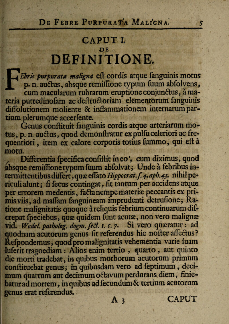 De Febre Purpurata Maligna! S CAPUT I. DE DEFINITIONE. FEbris purpurata maligna eft cordis atque fanguinis motus p. n. auCtus, absque remiflione typum fuum abfolvens, cum macularum rubrarum eruptione conjunctus, a ma¬ teria putredinofam ac deftru&oriam elementorum fanguinis diffolutionem moliente & inflammationem internarum par¬ tium plerumque accerfente. •• ;> > a >•- . Gentis conftituit fanguinis cordis atque arteriarum mo¬ tus, p. n. auClus, quod demonftratur ex pulfu celeriori ac fre- quentiori, item ex calore corporis totius fummo, qui eft a mota - '■ 1 fJ ■ , Differentia fpecifica confiftit in eocum diximus, quod absque remiflione typum fuum abfolvat; Unde a febribus in¬ termittentibus differt, quse effato Hippocrat.f. 4. apb.43. nihil pe¬ riculi alunt; fl fecus contingat, fit tantum per accidens atque per errorem medentis, fa&a nempe materiae peccantis ex pri¬ mis viis, ad maflam fanguineam imprudenti detrufione; Ra¬ tione malignitatis quoque a reliquis febrium continuarum dif- crepat fpeciebus, quae quidem lunt acutae, non vero malignae vid. Wedel. patholeg. dogm.feB. 1. c. 7. Si vero quaeratur: ad quodnam acutorum genus fit referendus hic nofter aff eCtus ? Refpondemus, quod pro malignitatis vehementia varie luam luferit tragoediam: Alios enim tertio , quarto, aut quinto die morti tradebat, in quibus morborum acutorum primum conftituebat genus; in quibusdam vero ad feptimum, deci¬ mum quartum aut decimum octavum perdurans diem, finie¬ batur ad mortem, in quibus adfecundum& tertium acutorum genus erat referendus.