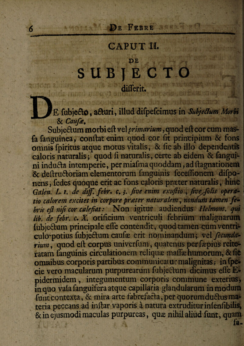 DE SUBTECTO diffefit. 1#E fubjefto, afturi, illud dilpefcimus in Subjeftum Morbi ScCaufe, • . • - 5 ••r. e;,.' Subjeftum morbi eft vel primarium, quod eft cor cum mas- fa fanguinea, conftat enim quod cor fit principium & fons omnis fpiritus atque motus vitalis, &ficabillo dependentis caloris naturalis; quod fi naturalis, certe ab eidem & fangui- ni indufta intemperie, per miafma quoddam,ad ftagnationem & deftruftoriam elementorum fanguinis fecelfionem difpo- nens, fedes quoque erit ac fons caloris prater naturalis, hinc Galen. L. i. de dijf. febr. c. 3. five enim exuflio , fivejblis opera- < tio calorem excitet in 'corpore prester naturalem , nondum tamen fe¬ bris eft nifi cor calefiat: Non igitur audiendus Uelmont. qui lib. de febr. c. X. orificium ventriculi febrium malignarum lubjeftum principale efie contendit , quod tamen cum ventri- eulcrpotius fubjeftum caufae erit nominandum; vel fecunda- rium, quod eft corpus univCrfum, quatenus perfiepius reite- ratam fanguinis circulationem reliqui* maffae humorum, & fic omnibus corporis partibus communicatur malignitas; infpe- cie vero macularum purpurearum lubjeftum dicimus efie E- pidermidem, integumentum corporis commune exterius, in quo vala fanguifera atque capillaria glandularum in modum funt contexta, & mira arte fabrefacta,per quorumduftusma¬ teria peccans ad inftar vaporis a natura extruditur inlenfibilis, & in ejusmodi maculas purpureas, quse nihil aliud funt, qu3m