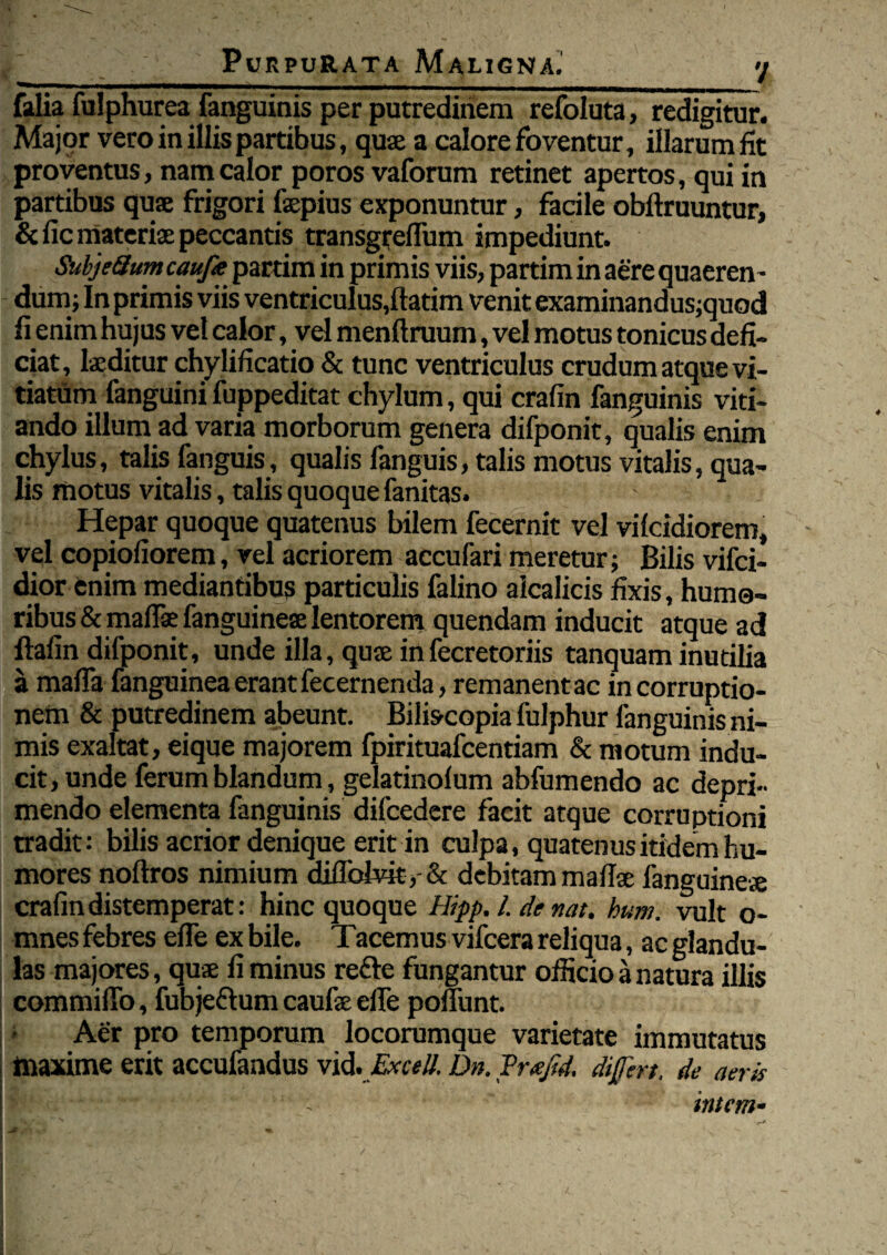 __7 falia fulphurea fanguinis per putredinem refoluta, redigitur. Major vero in illis partibus, quae a calore foventur, illarum fit proventus, nam calor poros vaforum retinet apertos, qui in partibus quae frigori faepius exponuntur, facile obftruuntur, & fic materiae peccantis transgreflum impediunt. SubjeQum caufit pardm in primis viis, partim in aere quaeren ¬ dum; In primis viis ventriculus,ftatim venit examinandus;quod fi enim hujus vel calor, vel menftruum, vel motus tonicus defi¬ ciat, laeditur chylificatio & tunc ventriculus crudum atque vi¬ tiatum fanguini fuppeditat chylum, qui crafin fanguinis viti¬ ando illum ad varia morborum genera difponit, qualis enim chylus, talis fanguis, qualis fanguis, talis motus vitalis, qua¬ lis motus vitalis, talis quoque fanitas. Hepar quoque quatenus bilem fecernit vel vilcidiorem, vel copiofiorem, vel acriorem accufari meretur; Bilis vifci- dior fcnim mediantibus particulis falino aicalicis fixis, humo¬ ribus & maflae fanguineae lentorem quendam inducit atque ad ftafin difponit, unde illa, quae in fecretoriis tanquam inutilia a maffa fanguinea erant fecernenda, remanent ac in corruptio¬ nem & putredinem abeunt. Biliscopia fulphur fanguinis ni¬ mis exaltat, eique majorem fpirituafcentiam & motum indu¬ cit, unde ferum blandum, gelatinofum abfumendo ac depri¬ mendo elementa fanguinis difcedere facit atque corruptioni tradit: bilis acrior denique erit in culpa, quatenus itidem hu¬ mores noftros nimium diflblvit,-& debitam mafise fanguine* crafin distemperat: hinc quoque Hipp. I. de nat. hum. vult o- mnes febres efie ex bile. Tacemus vifcera reliqua, ac glandu¬ las majores, quae fi minus refte fungantur officio a natura illis commilTo, fubjeftum caufae efie poffunt. Aer pro temporum locorumque varietate immutatus maxime erit accufandus vid.Excell. Dn. Prafid. differt, de aeris intem-