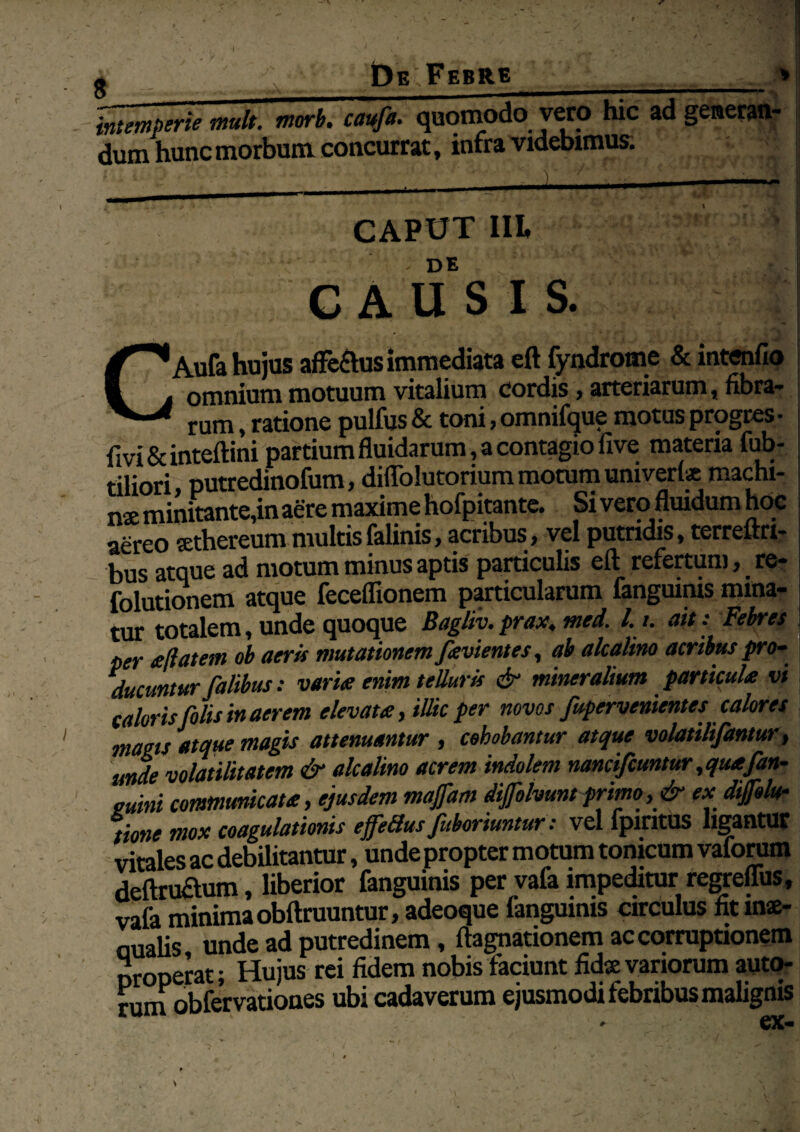 g _De Febre_* intemperie mult. morb. cayfa. quomodo vero hic ad generan- dum hunc morbum concurrat, infra videbimus. CAPUT III ; ' ' ; ^ ■ ' .DE 1 causis. CAufa hujus affeftus immediata eft fyndrome & intenfio omnium motuum vitalium cordis, arteriarum, fibra¬ rum , ratione pulfus & toni, omnifque motus progres- fivi & inteftini partium fluidarum, a contagio five materia fub- tiliori putredinofum, diffolutoriura nioram univerl* machi- nx minitante,in aere maxime hofpitante. Si vero fluidum hoc I aereo sethereum multisfalinis, acribus, vel putridis, terrelrri- bus atque ad motum minus aptis particulis eft refertum, re- folutionem atque feceflionem particularum fanguinis mina¬ tur totalem, unde quoque Bagliv.prax, med. l. i. ait: Febres per aftatem ob aeris mutationem favientes, ab alea lino acribus pro¬ ducuntur falibus: varix enim telluris & mineralium particula vi caloris filis in aerem elevata, illic per novos fupervenientes calores magis atque magis attenuantur , cehobantur atque volatilifantur, unde volatilitatem & alcalino acrem indolem nancifiuntur, quafan- mini communicata, ejusdem majfam dijfolvum primo, & ea dijfilv tione mox coagulationis ejfeBus fi,horiuntur: vel fpintus ligantur vitales ac debilitantur, unde propter motum tomeum vaforum deftru&um, liberior fanguinis per vafa impeditur regreffus, vafa minima obftruuntur, adeoque fanguinis circulus fit mae- oualis unde ad putredinem, ftagnationem ac corruptionem properat; Hujus rei fidem nobis faciunt fidx variorum auto- rum obfervation.es ubi cadaverum ejusmodi febribus malignis