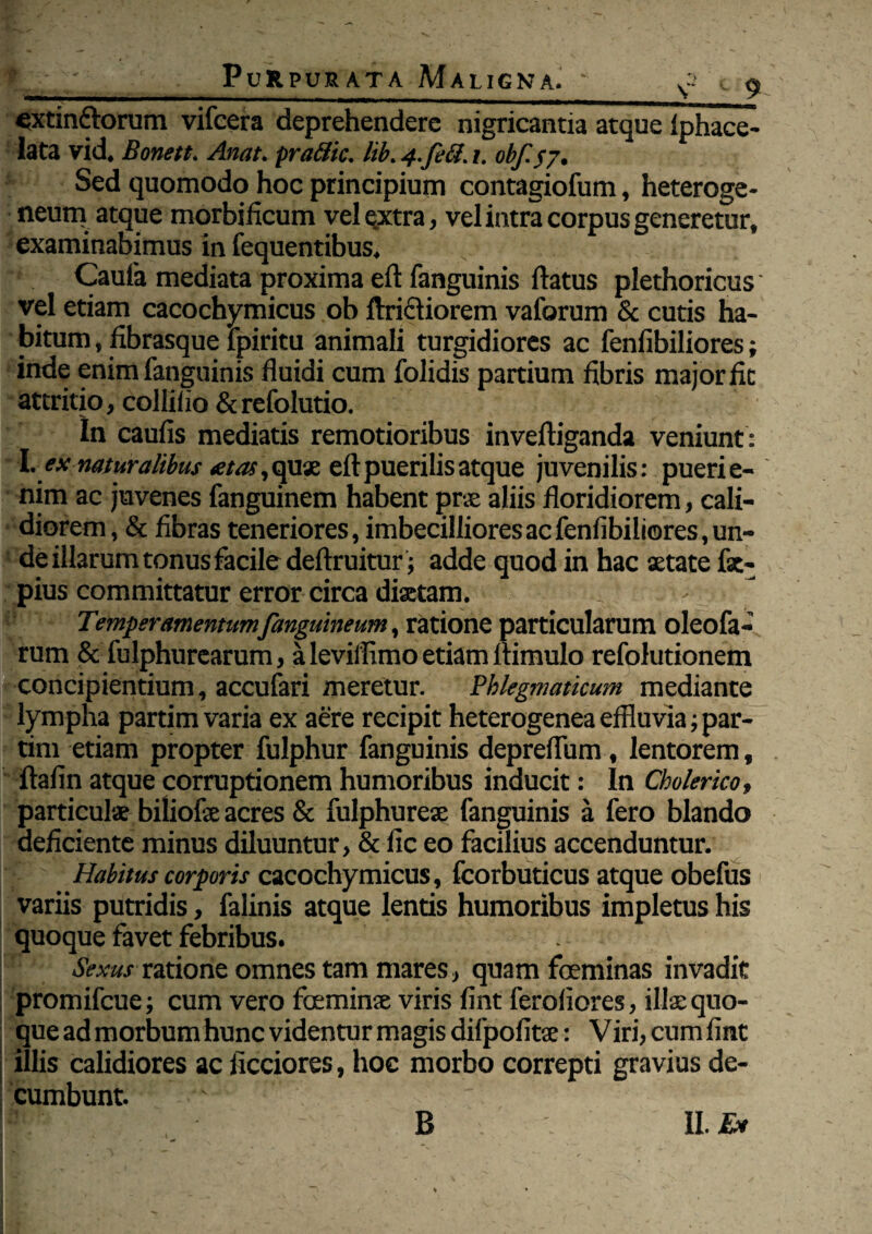 cxtinftorum vifeera deprehendere nigricantia atque fphace- lata vid. Bonett. Anat. practic. lib. 4.feti. 1. obff7. Sed quomodo hoc principium contagiofum, heteroge- neum atque morbificum vel extra, vel intra corpus generetur, examinabimus in fequentibus. Cauta mediata proxima eft fanguinis flatus plethoricus vel etiam cacochymicus ob ftritiiorem vaforum & cutis ha¬ bitum , fibrasque fpiritu animali turgidiores ac fenfibiliores; inde enim fanguinis fluidi cum folidis partium fibris major fit attritio, collifio &refolutio. In caufis mediatis remotioribus invefliganda veniunt : X. ex naturalibus ^Aa^qux eft puerilis atque juvenilis: puerie- nim ac juvenes fanguinem habent prae aliis floridiorem, cali¬ diorem, & fibras teneriores, imbecilliores ac fenfibiliores, un¬ de illarum tonus facile deftruitur; adde quod in hac aetate fsc- pius committatur error circa diaetam. Temperamentumfanguineum, ratione particularum oleofa- rum & fulphurearum, a leviffimo etiam ftimulo refolutionem concipientium, accufari meretur. Phlegmaticum mediante lympha partim varia ex aere recipit heterogenea effluvia; par- tim etiam propter fulphur fanguinis depreflum, lentorem, ftafin atque corruptionem humoribus inducit: In Cholerico, particulae biliofae acres & fulphureae fanguinis a fero blando deficiente minus diluuntur, & fic eo facilius accenduntur. Habitus corporis cacochymicus, fcorbuticus atque obefus variis putridis, falinis atque lentis humoribus impletus his quoque favet febribus. Sexusratione omnes tam mares, quam feminas invadit promifcue; cum vero feminae viris fint ferofiores, illae quo¬ que ad morbum hunc videntur magis difpofitae: Viri, cum fint illis calidiores ac fictiores, hoc morbo correpti gravius de¬ cumbunt. B II. Ea