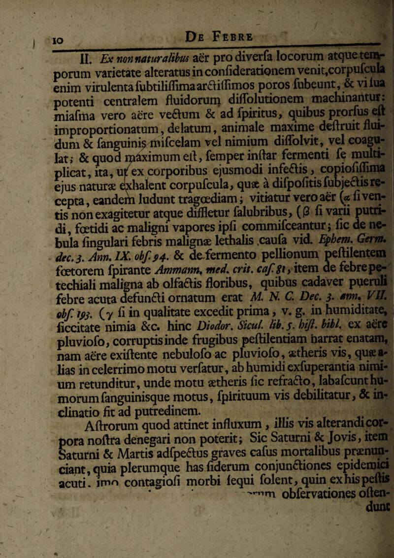 De Febre io ___ II. Ex nonnaturalibm aer pro diverfa locorum atquetem- porum varietate alteratus in confiderationem venit,corpufcula enim virulentafubtiliffimaarCtiflimos poros fubeunt, & vilua potenti centralem fluidorum diffolutionem machinantur: miafma vero aere veftum & ad fpiritus, quibus prorfus eu ;| improportionatum, delatum , animale maxime deftruit flui- dum & fanguinis mifcelam vel nimium diflblvit, vel coagu¬ lati & quod maximum efl, femper inftar fermenti fe multi¬ plicat, ita, ut7ex corporibus ejusmodi infeCtis, copiofiffima ejus naturae exhalent corpufcula, quae a difpofitisfubjectisre¬ cepta , eandem ludunt tragoediam; vitiatur vero aer («Aven¬ tis non exagitetur atque diffletur falubribus, ((3 fl varii putri¬ di , foetidi ac maligni vapores ipA commifceantur; Ac de ne¬ bula Angulari febris malignae lethalis caufa vid. Epbem. Germ. dec. 3. Atm. IX. obf. J>4- & de-fermento pellionum peftilentem foetorem fpirante Ammam. med. erit, caf.gi, item ue febre pe- techiali maligna ab olfa&is floribus, quibus cadaver pyeruli febre acuta defunCti ornatum erat M. N. C. Dec. 3. *m. VII. ebf. ifij. (y fi in qualitate excedit prima, v. g. in humiditate, Accitate nimia & c. hinc Diodor. Sicul. lib.j- bift. bibi, ex aere pluviofo, corruptis inde frugibus peftilentiam harrat enatam, nam aere exiftente nebulofo ac pluviofo, aetheris vis, qujea- lias in celerrimo motu verfatur, ab humidi exfuperantia nimi¬ um retunditur, unde motu aetheris Ac rciniclo, labafcunthu¬ morum fanguinisque motus, fpirituum vis debilitatur, & in¬ clinatio fit ad putredinem. Aftrorum quod attinet influxum, illis vis alterandi cor¬ pora noftra denegari non poterit; Sic Saturni & Jovis, item Saturni & Martis adfpeftus graves cafus mortalibus praenun¬ tiant, quia plerumque has fiderum conjunctiones epidemici acuti, imo contasiofi morbi lequi folent, quin exhispeftis •'-”m obfervationes often- dunt