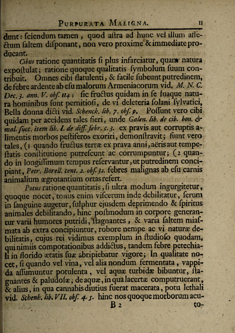 dunt: fciendum tamen , quod altra ad hunc vel illum atfe- ftum faltem difponant, non vero proxime & immediate pro¬ ducant. • Cibus ratione quantitatis fi plus infarciatur, quan* natura expoftulat; ratione quoque qualitatis fymbolum fuum con¬ tribuit. Omnes cibi flatulenti, & facile fubeunt putredinem, de febre ardente ab efu malorum Armeniacorum vid. M. N. C. I Dec.3. ann. V. obf. 114 i fi c fruftus quidam in fe luaque natu¬ ra hominibus funt pernitiofi, devi deleteria folani fylvatici. Bella donna dicti vid. Schenck. lib. 7. obf. 9, Poliunt vero cibi quidam per accidens tales fieri, unde Galen. lib. de ctb. bon. & mal. fucc. item lib. I. de dif.fibr. c.3. ex pravis aut corruptis a- limentis morbos peltiferos exoriri, demonfiravit; fiunt vero | tales, (1 quando fruftus terne ex prava anni, aeris aut tempe- 1 flatis conilitutione putrefeunt ac corrumpuntur; (2 quan¬ do in longilfimum tempus refervantur, ut putredinem conci¬ piant, Petr, Borell. cent. 2. obf 32. febres malignas ab efu carnis animalium aegrotantium ortas refert. Pfliw ratione quantitatis ,fi ultra modum ingurgitetur, j quoque nocet, tonus enim vifcerum inde debilitatur, ferum in fanguine augetur, fulphur ejusdem deprimendo & fpiritus j animales debilitando, hinc pollmodum in corpore generan¬ tur varii humores putridi,'llagnantes, & varia faltem miaf- mata ab extra concipiuntur, robore nempe ac vi naturae de- ! bilitatis, cujus rei vidimus exemplum in Itudiofo quodam, I qui nimiis compotationibus addictus, tandem febre petechia- li in florido aetatis fuse abripiebatur vigore; In qualitate no¬ cet, fi quando vel vina, vel alia nondum fermentata, vappi- da aflumuntur potulenta, vel aquae turbidae bibuntur, lta- gnantes&paludolae; de aquae, in qua lacertae computruerant, & alius, in qua cannabis diutius fuerat macerata, potu lethali vid. Scbenk. lib. VII. obf 4 3. hinc nos quoque morborum acu- B 2 to-