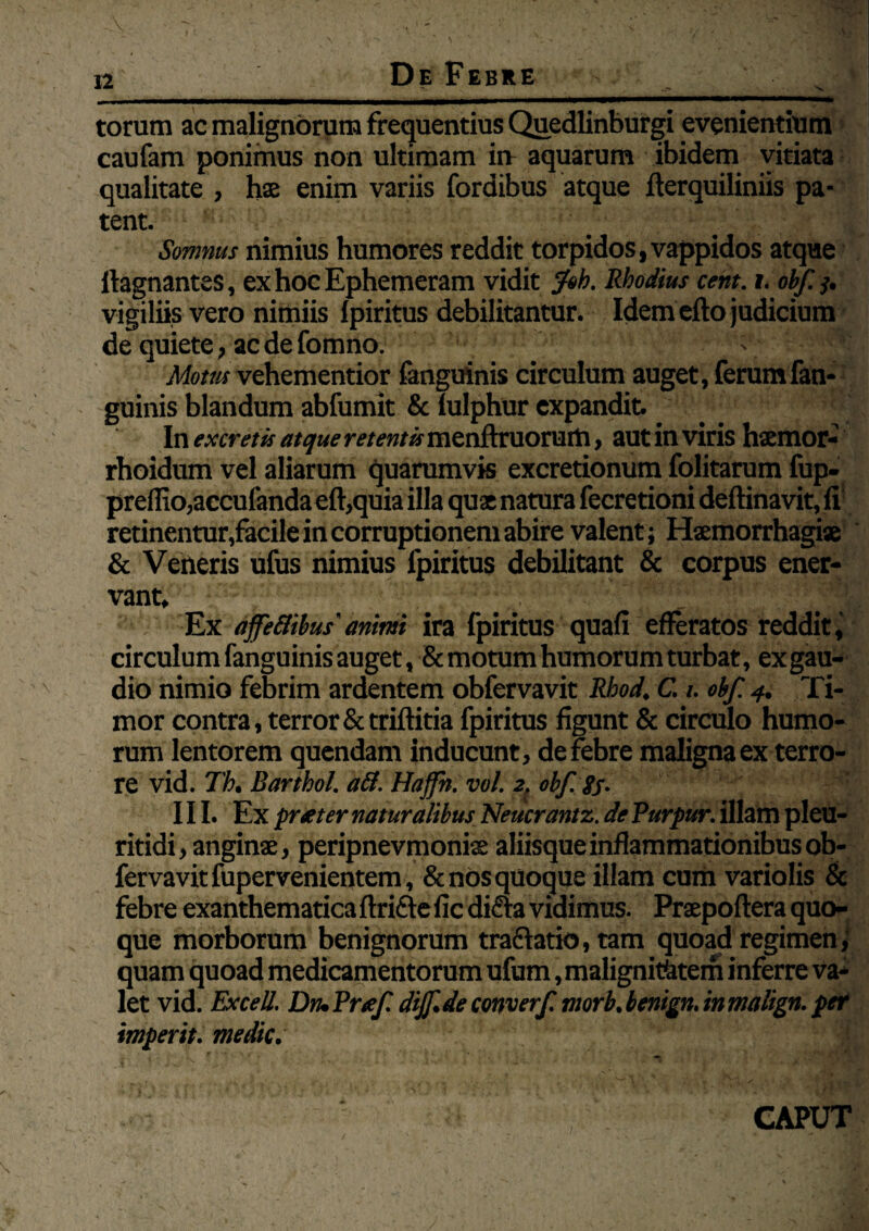 De Febre - ■ _i_ Lm -~^i n~—— torum ac malignorum frequentius Quedlinburgi evenientium caufam ponimus non ultimam in- aquarum ibidem vitiata qualitate , hae enim variis fordibus atque fterquiliniis pa- tent. Somnus nimius humores reddit torpidos, vappidos atque ftagnantes, exhocEphemeram vidit fsh. Rhodius cent. i. obf 3. vigiliis vero nimiis Ipiritus debilitantur. Idem eho judicium de quiete, ac de fomno. V ; Motus vehementior fanguinis circulum auget, ferum fan- guinis blandum abfumit Se lulphur expandit In excretis atque retentis menftruorum, aut in viris haemor- rhoidum vel aliarum quarumvis excretionum folitarum fup- preflio,accufanda eft,quia illa qux natura fecretioni deftinavit, fi retinentur,facile in corruptionem abire valent; Haemorrhagiae Se Veneris ufus nimius fpiritus debilitant & corpus ener¬ vant* Ex affeBihus'animi ira fpiritus quafi efferatos reddit, circulum fanguinis auget, Semotum humorum turbat, exgau- dio nimio febrim ardentem obfervavit Rhod. C. i. obf. 4. Ti¬ mor contra, terror Se triftitia fpiritus figunt Se circulo humo¬ rum lentorem quendam inducunt , derebre maligna ex terro¬ re vid. 71h. Barthol. aft. Haffh. vol. 2. obf. gj. • III. Ex prteter naturalibus Neucrantz. de Purpttr. illam pleu- ritidi, anginae, peripnevmoniae aliisque inflammationibus ob¬ fervavit fupervenientem, Se nos quoque illam cum variolis Sc febre exanthematica ftrifte fic difta vidimus. Prxpoftera quo¬ que morborum benignorum tra&atio, tam quoad regimen, quam quoad medicamentorum ufum, malignitatem inferre va¬ let vid. Excell. Diu Prtef dijf de converf. morb, benign. in malign. per impertt. medie. fe' CAPUT