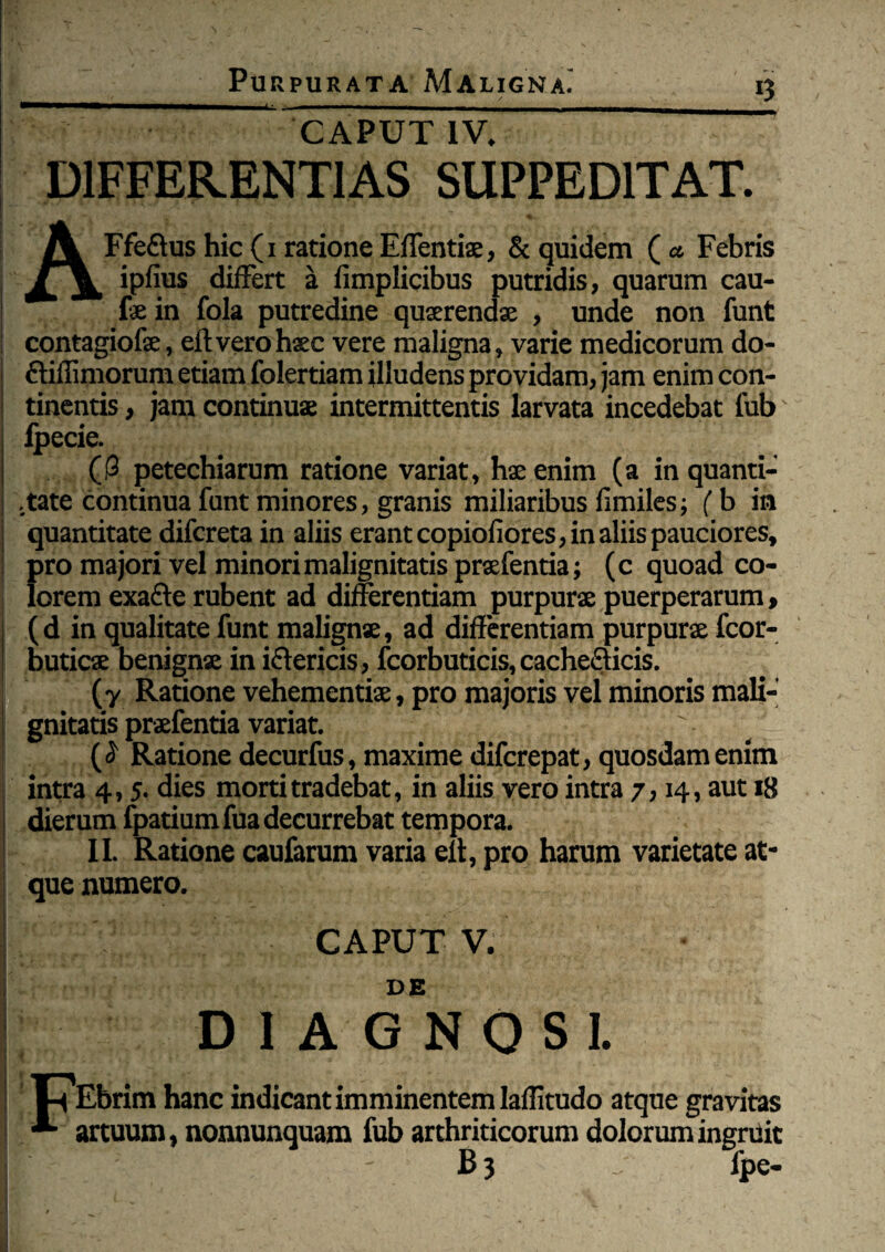 CAPUT IV. DIFFERENTIAS SUPPEDITAT. AFfe&ushic(1 rationeEffentiae, & quidem (a Febris ipfius differt a fimplicibus putridis, quarum cau- | Ee in fola putredine quaerendae , unde non funt contagiofae, eft vero haec vere maligna, varie medicorum do- ftiffimorum etiam folertiam illudens providam, jam enim con¬ tinentis , jam continuae intermittentis larvata incedebat fub Ipecie. ((3 petechiarum ratione variat, hae enim (a in quanti¬ tate continua funt minores, granis miliaribus fimiles; (b in quantitate difcreta in aliis erant copiofiores, in aliis pauciores, pro majori vel minori malignitatis praefentia; (c quoad co¬ lorem exafte rubent ad differentiam purpurae puerperarum, ( d in qualitate funt malignae, ad differentiam purpurae fcor- buticae benignae in iftericis, fcorbuticis, cache&icis. (y Ratione vehementiae, pro majoris vel minoris mali¬ gnitatis praefentia variat. (<3 Ratione decurfus, maxime difcrepat, quosdam enim intra 4,5. dies morti tradebat, in aliis vero intra 7,14, aut 18 dierum fpatium fua decurrebat tempora. II. Ratione caufarum varia eit, pro harum varietate at¬ que numero. CAPUT V. i DE DIAGNOSI. t^Ebrim hanc indicant imminentem laflitudo atque gravitas *■ artuum, nonnunquam fub arthriticorum dolorum ingruit ir ' B3 fpe-